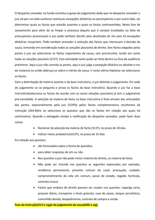 O despacho saneador no fundo constitui o guiao do julgamento dado que no despacho saneador o
juiz vai por um lado conhecer eventuais excepções dilatórias ou peremptórias e por outro lado, vai
determinar quais os factos que estarão assentes e quais os factos controvertidos. Nesta fase de
saneamento para alem de se limpar o processo daquilo que é sanável (nulidades ou falta de
pressupostos processuais) o juiz pode tambem decidir pela absolvição do réu pois há excepções
dilatórias insupríveis. Pode tambem proceder à selecção dos factos que interessam á decisão da
causa, tomando em consideração todas as soluções plausiveis de direito. Dos factos alegados pelas
partes o juiz vai seleccionar os factos importantes da causa, sem preconceito, tendo em conta
todas as soluções possíveis (511º). Esta actividade tanto pode ser feita dentro ou fora da audiência
preliminar. Aqui o juiz não convida as partes, aqui o juiz julga a excepção dilatória ou absolve o reu
da instancia ou então debruça-se sobre o mérito da causa. E nesta ultima hipótese vai seleccionar
os factos.
Com a delimitação da materia assente e da base instrutória, o juiz delimita o julgamento. Em sede
de julgamento so se pergunta e prova os factos da base instrutória. Quando o juiz faz a base
instrutória(selecciona os factos de acordo com as varias soluções possíveis) já tem o julgamento
pré-concebido. A selecção da materia de facto na base instrutória é feita através dos articulados
das partes, expcionalmente pelo juiz (514º)e pelos factos complementares resultantes da
instrução (264-B)Ele so selecciona os quesitos que são os factos em relação aos quais há
controvérsia. Quando o advogado recebe a notificação do despacho saneador, pode fazer duas
coisas:
• Reclamar da selecção da materia de facto (511º), no prazo de 10 dias
• Indicar meios probatórios(512º), no prazo de 15 dias
Em relação aos quesitos:
• são formulados sobre a forma de questões,
• para obter respostas de sim ou não.
• Nos quesitos o juiz não pode incluir materia de direito, so materia de facto
• Não pode ser incluída nos quesitos as seguintes expressões por exemplo,
residência permanente, proveito comum do casal, precaução, cuidado,
comprometimento da vida em comum, posse de estado, regadio hortícola,
contrato mutuo
• Factos que embora de direito possam ser usados nos quesitos: rapariga seria,
prejuízo diário, transporte a titulo gratuito, casa de passe, ataque jornalístico,
comunhão devida, despedimento, contrato de compra e venda
Fase da instrução(513 e ssg)e do julgamento da causa(646 e ssg)
 