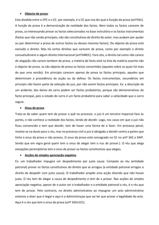 • Objecto de prova:
Esta dividida entre o CPC e o CC. por exemplo, é o CC que nos diz qual a função da prova (artº341).
A função da prova é a demonstração da realidade dos factos. Nem todos os factos carecem de
prova, so interessando provar os factos seleccionados na base instrutória e os factos instrumentais
(factos que não sendo principais, não são constitutivos do direito do autor, mas acabam por ajudar
ou por determinar a prova de outros factos ou desses mesmos factos). Do objecto de prova está
excluído o direito. Mas há certos direitos que carecem de prova, como por exemplo o direito
consuetudinário e algum direito internacional (artº348CC). Fora isto, o direito tal como não carece
de alegação não carece tambem de prova. a matéria de facto está na lista da matéria assente não
é objecto de prova. so são objecto de prova os factos convertidos (aqueles sobre os quais há mais
do que uma versão). Em principio carecem apenas de prova os factos principais, aqueles que
determinam a procedência da acção ou da defesa. Os factos instrumentais, secundários em
principio não fazem parte da selecção do juiz, por não serem factos principais. Ex: a descrição de
um acidente, dos danos do carro podem ser factos probatórios, porque são demonstrativos do
facto principal, pois o estado do carro é um facto probatório para saber a velocidade que o carro
seguia.
• Onus de prova
Trata-se de saber quem tem de provar o quê no processo. o juiz é um terceiro imparcial face às
partes, e não conhece a realidade dos factos, tendo de decidir. Logo, nos casos em que o juiz não
ficou convencido e tem que decidir, tem de haver uma forma de o fazer. Em processo penal,
resolve-se na duvio para o réu, mas no processo civil o juiz é obrigado a decidir contra a partes que
tinha o onus da prova e não provou. O onus da prova está consagrado no CC no artº 342 a 344º.
Sendo que em regra geral quem tem o onus de alegar tem o nus de provar.). O réu que alega
excepções peremptórias tem o onus de provar os factos constitutivos que alegou.
• Acções de simples apreciação negativa
Ex: um trabalhador impugna um despedimento por justa causa. Compete ao réu (entidade
patronal) provar os factos constitutivos do direito que se arrogou (a entidade patronal arrogou o
direito de despedir com justa causa). O trabalhador propõe uma acção dizendo que não houve
justa. O réu tem de alegar a causa de despedimento e tem de a provar. Nas acções de simples
apreciação negativa, apesar de o autor ser o trabalhador e a entidade patronal o réu, é o réu que
tem de provar. Pelo contrario, no direito administrativo ao impugnar um acto administrativo
estamos a dizer que é ilegal e aqui é a Administraçao que vai ter que provar a legalidade do acto.
Aqui é o réu que tem o onus de prova (artº 343n1CC).
 