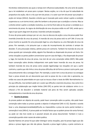 Há direitos relativamente aos quais o tempo tem influencia (caducidade). Há uma serie de acções
que a lei estabelece um prazo para o propor. Nestas acções, se o réu diz que há caducidade da
propositura da acção, não é o réu que tem de provar, é o autor que tem de provar que propôs a
acção em tempo (343n2). Quando o direito que é invocado pelo autor estiver sujeito a condição
suspensiva ou a um termo inicial, cabe-lhe tambem a ele provar que a condição e o termo. Mas se
o direito estiver sujeito a condição resolutiva, ou a termo final cabe ao réu provar a condição ou o
vencimento do prazo. As regras da distribuição do onus da prova estão no artº 343, sendo que a
regra é que quem alega tem de provar, havendo contudo excepções.
O onus de prova pode começar por ser um, mas no decurso da acção o onus da prova pode ficar
invertido (inversão do onus da prova). A inversão do onus da prova está no artº 344. O onus da
prova inverte-se quando há uma presunção legal ou uma dispensa ou uma liberação do onus da
prova. Por exemplo, a lei presume que a culpa do incumprimento do contrato é sempre do
devedor. É uma presunção relativa, admite prova em contrario. Tambem há inversão do onus de
prova quando por convenção válida, alguém fica liberado ou dispensado de provar um facto. Em
certas situações as partes podem convencionar que em caso de litigio, x fica dispensado de provar
y, logo, há inversão do onus de prova. mas tem de ser uma convenção válida (345º). Não pode
haver convenção sobre direitos indisponíveis nem pode haver inversão do onus de prova. há
tambem inversão do onus de prova como sanção legal/castigo nas situações em que a parte
contraria, a parte que não tinha o onus da prova dificultou de tal forma a prova à outra parte, que
esta praticamente não a consegue fazer. Por exemplo, o autor tem o onus da prova e so consegue
fazer a prova através de um documento que está na posse do réu e este não o apresenta, ou
então nos casos de paternidade em que o pai se recusa a fazer o teste de ADN. Normalmente é o
réu que dificulta, mas tambem pode ser o autor que dificulta o exercício da prova. mas como há o
principio da colaboração que impõe limites (246 CPC) as partes tem de colaborar entre si e o
tribunal a fim de descobrir a verdade material sob pena de lhes serem aplicadas sanções
nomeadamente a inversão do onus da prova.
• Quanto às provas:
As provas podem ser objecto de acordo, pode haver convenção sobre as partes, não pode haver
convenção sobre todas as provas quando o objecto é indisponível (345 n1 CC). Quando o acordo
levar a uma desproporcionalidade(dificulta ou impossibilita a prova da outra parte) tambem a
convenção é nula (345n1). A prova pode ser livre(há factos que se podem provar de varias formas)
ou pode ser não livre (onde so é possível através de prova documental). Tambem é nula a
convenção quando violar razoes de ordem publica.
Quando falamos em prova há que saber distinguir varias situações, pois há provas legais que são
plenas e provas legais que não são plenas. Quando a prova legal é plena, a parte contraria se
 