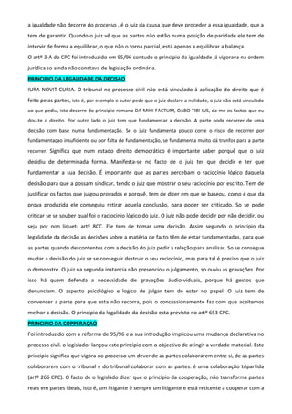 a igualdade não decorre do processo , é o juiz da causa que deve proceder a essa igualdade, que a
tem de garantir. Quando o juiz vê que as partes não estão numa posição de paridade ele tem de
intervir de forma a equilibrar, o que não o torna parcial, está apenas a equilibrar a balança.
O artº 3-A do CPC foi introduzido em 95/96 contudo o principio da igualdade já vigorava na ordem
jurídica so ainda não constava de legislação ordinária.
PRINCIPIO DA LEGALIDADE DA DECISAO
IURA NOVIT CURIA. O tribunal no processo civil não está vinculado á aplicação do direito que é
feito pelas partes, isto é, por exemplo o autor pede que o juiz declare a nulidade, o juiz não está vinculado
ao que pediu, isto decorre do principio romano DA MIHI FACTUM, DABO TIBI IUS, da-me os factos que eu
dou-te o direito. Por outro lado o juiz tem que fundamentar a decisão. A parte pode recorrer de uma
decisão com base numa fundamentação. Se o juiz fundamenta pouco corre o risco de recorrer por
fundamentaçao insuficiente ou por falta de fundamentação, se fundamenta muito dá trunfos para a parte
recorrer. Significa que num estado direito democrático é importante saber porquê que o juiz
decidiu de determinada forma. Manifesta-se no facto de o juiz ter que decidir e ter que
fundamentar a sua decisão. É importante que as partes percebam o raciocínio lógico daquela
decisão para que a possam sindicar, tendo o juiz que mostrar o seu raciocínio por escrito. Tem de
justificar os factos que julgou provados e porquê, tem de dizer em que se baseou, como é que da
prova produzida ele conseguiu retirar aquela conclusão, para poder ser criticado. So se pode
criticar se se souber qual foi o raciocinio lógico do juiz. O juiz não pode decidir por não decidir, ou
seja por non liquet- artº 8CC. Ele tem de tomar uma decisão. Assim segundo o principio da
legalidade da decisão as decisões sobre a matéria de facto têm de estar fundamentadas, para que
as partes quando descontentes com a decisão do juiz pedir à relação para analisar. So se consegue
mudar a decisão do juiz se se conseguir destruir o seu raciocínio, mas para tal é preciso que o juiz
o demonstre. O juiz na segunda instancia não presenciou o julgamento, so ouviu as gravações. Por
isso há quem defenda a necessidade de gravações áudio-viduais, porque há gestos que
denunciam. O aspecto psicológico e logico de julgar tem de estar no papel. O juiz tem de
convencer a parte para que esta não recorra, pois o concessionamento faz com que aceitemos
melhor a decisão. O principio da legalidade da decisão esta previsto no artº 653 CPC.
PRINCIPIO DA COPPERAÇAO
Foi introduzido com a reforma de 95/96 e a sua introdução implicou uma mudança declarativa no
processo civil. o legislador lançou este principio com o objectivo de atingir a verdade material. Este
principio significa que vigora no processo um dever de as partes colaborarem entre si, de as partes
colaborarem com o tribunal e do tribunal colaborar com as partes. é uma colaboração tripartida
(artº 266 CPC). O facto de o legislado dizer que o principio da cooperação, não transforma partes
reais em partes ideais, isto é, um litigante é sempre um litigante e está reticente a cooperar com a
 