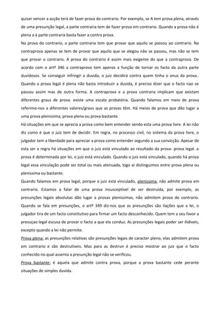 quiser vencer a acção terá de fazer prova do contrario. Por exemplo, se A tem prova plena, através
de uma presunção legal, a parte contraria tem de fazer prova em contrario. Quando a prova não é
plena a à parte contraria basta fazer a contra prova.
Na prova do contrario, a parte contraria tem que provar que aquilo se passou ao contrario. Na
contraprova apenas se tem de provar que aquilo que se alegou não se passou, mas não se tem
que provar o contrario. A prova do contrario é assim mais exigente do que a contraprova. De
acordo com o artº 346 a contraprova tem apenas a função de tornar os facto da outra parte
duvidosos. Se conseguir infringir a duvida, o juiz decidirá contra quem tinha o onus da prova..
Quando a prova legal é plena não basta introduzir a duvida, é preciso dizer que o facto nao se
passou assim mas de outra forma. A contraprova e a prova contraria implicam que existam
diferentes graus de prova. existe uma escala probatória. Quando falamos em meio de prova
referimo-nos a diferentes valores/graus que as provas têm. Há meios de prova que dão lugar a
uma prova plenissima, prova plena ou prova bastante.
Há situações em que se aprecia a prova como bem entender sendo esta uma prova livre. A lei não
diz como é que o juiz tem de decidir. Em regra, no processo civil, no sistema da prova livre, o
julgador tem a liberdade para apreciar a prova como entender segundo a sua convicção. Apesar de
esta ser a regra há situações em que o juiz está vinculado ao resultado da prova- prova legal. a
prova é determinada por lei, o juiz está vinculado. Quando o juiz está vinculado, quando há prova
legal essa vinculação pode ser total ou mais atenuada, logo ai distinguimos entre prova plena ou
plenissima ou bastante.
Quando falamos em prova legal, porque o juiz está vinculado, plenissima, não admite prova em
contrario. Estamos a falar de uma prova insusceptível de ser destruída, por exemplo, as
presunções legais absolutas dão lugar a provas plenissimas, não admitem prova do contrario.
Quando se fala em presunções, o artº 349 diz-nos que as presunções são ilações que a lei, o
julgador tira de um facto constitutivo para firmar um facto desconhecido. Quem tem a seu favor a
presuçao legal escusa de provar o facto a que ela conduz. As presunções legais poder ser ilidiveis,
excepto quando a lei não permite.
Prova plena: as presunções relativas são presunções legais de caracter pleno, elas admitem prova
em contrario e são destrutíveis. Mas para as destruir é preciso mostrar ao juiz que o facto
conhecido no qual assenta a presunção legal não se verificou.
Prova bastante: é aquela que admite contra prova, porque a prova bastante cede perante
situações de simples duvida.
 