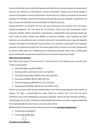 A prova constituída ou pré-constituida quando admitida em certo processo, pode ser usada noutro
processo por exemplo, os documentos. A prova constituída é aquela que já existe quando o
processo foi proposto. A prova constituenda, em principio, so é usada no processo em que ela se
constitui. Por exemplo, a prova testemunhal, prova pericial, prova de inspecção e depoimento da
parte. A prova constituenda carece de produção ao longo do processo.
Excepcionalmente, há situações em que uma prova formulada num processo tem valor extra-
processual (podemos usar uma prova de um processo, mesmo que seja constituenda noutro
processo)- artº522. Pode-se aproveitar o testemunho, o depoimento noutro processo desde que
esses meios de prova tenham sido obtidos no processo principal, numa audiência da parte
contraria e se o processo em que se obteve a prova der mais garantias que o segundo (segundo
processo não pode ter mais garantias que o primeiro). Por exemplo, o autor ganha uma acção por
causa de um testemunho.o autor tem uma outra acção contra o mesmo réu so que a testemunha
já morreu. Estão pode usar o depoimento da testemunha gravado. Neste caso, o testemunho
prova constituenda no processo principal é prova constituída no segundo processo.
Elenco dos meios de prova
Este elenco tanto está no CPC como no CC. o elenco do CC é mais amplo do que o do CPC, pois
contem as presunções:
1. Presunção legal ou judicial (349CC)
2. Confissao (352º a 361º do CC, 552º a 567 do CPC)
3. Prova documental (362 a 387ºCC, 523 a 551-A do CPC)
4. Prova pericial (388 e 389 CC, 568 a 591 CPC)
5. Prova por inspecção (390e391 CC, 612 a 615 CPC)
6. Prova testemunhal(392 a 396 do CC, 616 a 645 do CPC)
O CPC inclui um outro meio de prova estabelecido no artº 518: apresentação de coisas moveis ou
imóveis. Em rigor, a apresentação de coisas moveis ou imóveis não é um meio de prova
autónomo, mas é uma modalidade da prova por inspecção. Trata-se de uma coisa por exemplo, a
apresentação de uma faca. Contudo já a apresentação de cassetes, de vídeos, imagens fotografias
não é apresentação de coisas moveis, mas prova documental.
Relativamente á prova do ponto de vista processual, há dois principios fundamentais:
• Principio do contraditório
• Principio da colaboração
Principio do contraditório
 