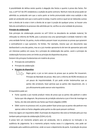 A possibilidade de defesa existe quanto á alegação dos factos e quanto à prova dos factos. Por
isso, o artº 517 do CPC estabeleceu a audição da parte contraria. Nenhum meio de prova pode ser
admitido ou produzido sem que a outra parte se tenha pronunciado sobre essa audição e não
pode ser produzido sem que a outra parte la esteja. A parte contra o qual vai ser deduzida a prova
tem o direito de la estar e tem o direito de se opor à junção de qualquer prova. se houver uma
falta do contraditorio no processo não admitida por lei, verifica-se uma nulidade do processo.
Principio da colaboração
Este principio da colaboração previsto no artº 519-A na descoberta da verdade material, foi
reforçada na reforma de 95/96, pois o processo visa uma aproximação à verdade material e não
uma verdade formal. As partes, muito embora possam trazer ao processo as provas que quiserem
e contraditarem o que quiserem, há limites. Por exemplo, mesmo que um documento seja
desfavorável a uma das partes, mas se o juiz mandar apresenta-lo ele tem de apresentar pois está
um interesse publico em causa, há o principio da colaboração das partes. assim o principio da
colaboração funciona como um limite ao principio do dispositivo da prova.
Existem três princpios fundamentais em matéria de prova:
• Principio do contraditório
• Principio da colaboração
• Principio do dispositivo
Regra geral, o juiz so tem acesso ás provas que as partes lhe trouxeram.
Principio da liberdade de provas. Mas com a reforma de 95/96 introduziu-se
um pouco de inquisitoriedade. O juiz pode arrolar testemunhas que as
partes não arrolaram, fazer perícias que as partes não requereram, etc. o
juiz oficiosamente pode exercer este inquisitório:
O inquisitório pode ser:
• Forte: quando o juiz manda produzir meios de prova que as partes não pediram e sobre
factos que não alegaram. No processo de jurisdição voluntaria o juiz é livre de investigar os
factos, ele não está adstrito aos factos que foram alegados (1409)
• Débil: ocorre no processo civil, os juízes podem fazer prova que as partes não pediram mas
apenas sobre os factos alegados pelas partes ou dos quais possam conhecer.
Entre nos vigora um inquisitório débil. O principio do dispositivo não está so limitado pelo juiz mas
tambem pelo principio da colaboração (519n1,n2,n3).
A prova tem um momento próprio para ser produzida, isto é, produz-se na instrução e na
audiência de julgamento. Se o momento próprio muitas vezes é o julgamento, este pode ser
antecipado pela audiência preliminar, onde se ouve o depoimento da parte. A produção da prova
 