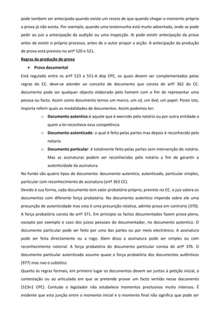 pode tambem ser antecipada quando existe um receio de que quando chegar o momento próprio
a prova já não exista. Por exemplo, quando uma testemunha está muito adoentada, onde se pode
pedir ao juiz a antecipação da audição ou uma inspecção. Ai pode existir antecipação da prova
antes de existir o próprio processo, antes de o autor propor a acção. A antecipação da produção
de prova está previsto no artº 520 e 521.
Regras da produção de prova
• Prova documental
Está regulado entre os artº 523 a 551-A dop CPC, os quais devem ser complementados pelas
regras do CC. deve-se atender ao conceito de documento que consta do artº 362 do CC.
documento pode ser qualquer objecto elaborado pelo homem com o fim de representar uma
pessoa ou facto. Assim como documento temos um marco, um cd, um dvd, um papel. Posto isto,
importa referir quais as modalidades de documentos. Assim podemos ter:
o Documento autentico:é aquele que é exercido pelo notário ou por outra entidade a
quem a lei reconhece essa competência
o Documento autenticado: o qual é feito pelas partes mas depois é reconhecido pelo
notario
o Documento particular: é totalmente feito pelas partes sem intervenção do notário.
Mas as assinaturas podem ser reconhecidas pelo notário a fim de garantir a
autenticidade da assinatura.
No fundo são quatro tipos de documento: documento autentico, autenticado, particular simples,
particular com reconhecimento de assinatura (artº 363 CC).
Devido à sua forma, cada documento tem valor probatório próprio, previsto no CC. o juiz valora os
documentos com diferente força probatória. No documento autentico impende sobre ele uma
presunção de autenticidade mas esta é uma presunção relativa, admite prova em contrario (370).
A força probatória consta do artº 371. Em principio os factos documentados fazem prova plena,
excepto por exemplo o caso dos juízos pessoais do documentador, no documento autentico. O
documento particular pode ser feito por uma das partes ou por meio electrónico. A assinatura
pode ser feita directamente ou a rogo. Alem disso a assinatura pode ser simples ou com
reconhecimento notorial. A força probatória do documento particular consta do artº 376. O
documento particular autenticado assume quase a força probatória dos documentos autênticos
(977) mas nao o substitui.
Quanto às regras formais, em primeiro lugar os documentos devem ser juntos à petição inicial, à
contestação ou ao articulado em que se pretende provar um facto vertido nesse documento
(523n1 CPC). Contudo o legislador não estabelece momentos preclusivos muito intensos. É
evidente que esta junção entre o momento inicial e o momento final não significa que pode ser
 