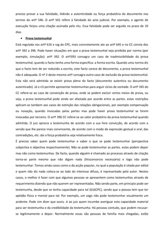 preciso provar a sua falsidade, ilidindo a autenticidade ou força probatória do documento nos
termos do artº 546. O artº 501 refere à falsidade do acto judicial. Por exemplo, o agente de
execução forjou uma citação assinada pelo réu. Essa falsidade pode ser arguida no prazo de 10
dias.
• Prova testemunhal
Está regulada nos artº 616 e ssg do CPC, mais concretamente ate ao artº 645 e no CC consta dos
artº 392 a 396. Pode haver situações em que a prova testemunhal seja proibida por norma (por
exemplo, simulação): artº 392. O artº393 consagra um caso de inadmissibilidade da prova
testemunhal, quando o facto tenha uma forma especifica: a forma escrita. Quando uma norma diz
que o facto tem de ser reduzido a escrito, este facto carece de documento, a prova testemunhal
não é adequada. O nº 2 deste mesmo artº consagra outro caso de exclusão da prova testemunhal.
Esta não será admitida se existir prova plena do facto (documento autentico ou documento
autenticado). Já o n3 permite apresentar testemunhas para arguir vícios de vontade. O artº 345 do
CC refere-se ao caso de convenção de prova, onde se podem excluir certos meios de prova, ou
seja, a prova testemunhal pode ainda ser afastada por acordo entre as partes. estas restrições
aplicam-se tambem aos casos de extinção das relações obrigacionais, por exemplo compensação
ou novação, quando invocadas pelas partes mas pode haver prova testemunhal se forem
invocadas por terceiro. O artº 396 CC refere-se ao valor probatório da prova testemunhal quando
admitida. O juiz aprecia a testemunha de acordo com a sua livre convicção, de acordo com a
versão que lhe parece mais convincente, de acordo com o modo de expressão gestual e oral, das
contradições, etc. dai a força probatória seja relativamente fraca.
É preciso saber quem pode testemunhar e saber o que se pode testemunhar (perspectiva
subjectiva e objectiva respectivamente). Não se pode testemunhar as partes. estas podem depor
mas não como testemunhas. De facto, quando alguém é chamado ao processo através de citação
torna-se parte mesmo que não digam nada (litisconsorcio necessário) e logo não pode
testemunhar. Temos ainda casos como o da acção popular, no qual a população é citada por edital
e quem não diz nada coloca-se ao lado do interesse difuso, é representado pelo autor. Nestes
casos, o melhor é fazer com que algumas pessoas se apresentem como testemunhas através de
requerimento dizendo que não querem ser representadas. Não sendo parte, em principio pode ser
testemunha, desde que se tenha capacidade para tal (616CPC), sendo que a pessoa tem que ter
aptidão física e mental para tal. Por exemplo, um cego não pode testemunhar visualmente um
acidente. Pode sim dizer que ouviu .é ao juiz quem incumbe averiguar esta capacidade material
para ser testemunha e da credibilidade da testemunha. Há pessoas contudo, que podem recusar-
se legitimamente a depor. Normalmente essas são pessoas de família mais chegadas, estão
 
