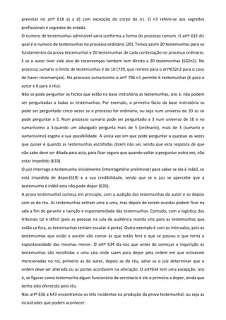 previstas no artº 618 a) a d) com excepção do corpo do n1. O n3 refere-se aos segredos
profissionais e segredos do estado.
O numero de testemunhas admissível varia conforma a forma do processo comum. O artº 632 diz
qual é o numero de testemunhas no processo ordinário (20). Temos assim 20 testemunhas para os
fundamentos da prova testemunhal e 20 testemunhas de cada contestação no processo ordinario.
E se o autor tiver sido alvo de reconvençao tambem tem direito a 20 testemunhas (632n2). No
processo sumario o limite de testemunhas é de 10 (739, que remete para o artº632n2 para o caso
de haver reconvençao). No processo sumarissimo o artº 796 n1 permite 6 testemunhas (6 para o
autor e 6 para o réu).
Não se pode perguntar os factos que estão na base instrutória ás testemunhas, isto é, não podem
ser perguntadas a todas as testemunhas. Por exemplo, o primeiro facto da base instrutória so
pode ser perguntado cinco vezes se o processo for ordinário, ou seja num universo de 20 so se
pode perguntar a 5. Num processo sumario pode ser perguntado a 3 num universo de 10 e no
sumaríssimo a 3.quando um advogado pergunta mais de 5 (oridnario), mais de 3 (sumario e
sumarissimo) esgota a sua possibilidade. A única vez em que pode perguntar a questao as vezes
que quiser é quando as testemunhas escolhidas dizem não sei, sendo que esta resposta de que
não sabe deve ser ditada para acta, para ficar seguro que quando voltar a perguntar outra vez, não
estar impedido (633).
O juiz interroga a testemunha inicialmente (interrogatório preliminar) para saber se ela é inábil, se
está impedida de depor(618) e a sua credibilidade, sendo que se o juiz se apercebe que a
testemunha é inábil esta não pode depor (635).
A prova testemunhal começa em principio, com a audição das testemunhas do autor e so depois
com as do réu. As testemunhas entram uma a uma, mas depois de serem ouvidas podem ficar na
sala a fim de garantir a isenção e espontaneidade das testemunhas. Contudo, com a logística dos
tribunais tal é difícil (pois as pessoas na sala de audiência manda sms para as testemunhas que
estão ca fora, as testemunhas tentam escutar à porta). Outro exemplo é com os intervalos, pois as
testemunhas que estão a assistir vão contar às que estão fora o que se passou o que torna a
espontaneidade das mesmas menor. O artº 634 diz-nos que antes de começar a inquirição as
testemunhas são recolhidas a uma sala onde saem para depor pela ordem em que estiveram
mencionadas no rol, primeiro as do autor, depois as do réu, salvo se o juiz determinar que a
ordem deve ser alterada ou as partes acordarem na alteração. O artº634 tem uma excepção, isto
é, se figurar como testemunha algum funcionário da secretario é ele o primeiro a depor, ainda que
tenha sido oferecido pelo réu.
Nos artº 636 a 643 encontramos os três incidentes na produção da prova testemunhal, ou seja as
vicissitudes que podem acontecer:
 