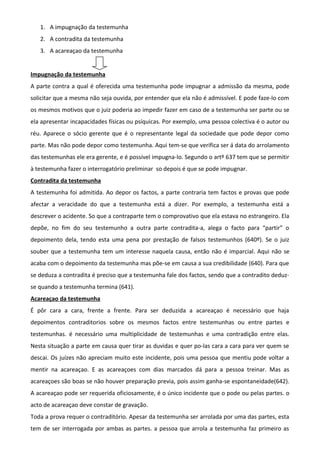 1. A impugnação da testemunha
2. A contradita da testemunha
3. A acareaçao da testemunha
Impugnação da testemunha
A parte contra a qual é oferecida uma testemunha pode impugnar a admissão da mesma, pode
solicitar que a mesma não seja ouvida, por entender que ela não é admissível. E pode faze-lo com
os mesmos motivos que o juiz poderia ao impedir fazer em caso de a testemunha ser parte ou se
ela apresentar incapacidades físicas ou psíquicas. Por exemplo, uma pessoa colectiva é o autor ou
réu. Aparece o sócio gerente que é o representante legal da sociedade que pode depor como
parte. Mas não pode depor como testemunha. Aqui tem-se que verifica ser á data do arrolamento
das testemunhas ele era gerente, e é possível impugna-lo. Segundo o artº 637 tem que se permitir
à testemunha fazer o interrogatório preliminar so depois é que se pode impugnar.
Contradita da testemunha
A testemunha foi admitida. Ao depor os factos, a parte contraria tem factos e provas que pode
afectar a veracidade do que a testemunha está a dizer. Por exemplo, a testemunha está a
descrever o acidente. So que a contraparte tem o comprovativo que ela estava no estrangeiro. Ela
depõe, no fim do seu testemunho a outra parte contradita-a, alega o facto para “partir” o
depoimento dela, tendo esta uma pena por prestação de falsos testemunhos (640º). Se o juiz
souber que a testemunha tem um interesse naquela causa, então não é imparcial. Aqui não se
acaba com o depoimento da testemunha mas põe-se em causa a sua credibilidade (640). Para que
se deduza a contradita é preciso que a testemunha fale dos factos, sendo que a contradito deduz-
se quando a testemunha termina (641).
Acareaçao da testemunha
É pôr cara a cara, frente a frente. Para ser deduzida a acareaçao é necessário que haja
depoimentos contraditorios sobre os mesmos factos entre testemunhas ou entre partes e
testemunhas. é necessário uma multiplicidade de testemunhas e uma contradição entre elas.
Nesta situação a parte em causa quer tirar as duvidas e quer po-las cara a cara para ver quem se
descai. Os juízes não apreciam muito este incidente, pois uma pessoa que mentiu pode voltar a
mentir na acareaçao. E as acareaçoes com dias marcados dá para a pessoa treinar. Mas as
acareaçoes são boas se não houver preparação previa, pois assim ganha-se espontaneidade(642).
A acareaçao pode ser requerida oficiosamente, é o único incidente que o pode ou pelas partes. o
acto de acareaçao deve constar de gravação.
Toda a prova requer o contraditório. Apesar da testemunha ser arrolada por uma das partes, esta
tem de ser interrogada por ambas as partes. a pessoa que arrola a testemunha faz primeiro as
 