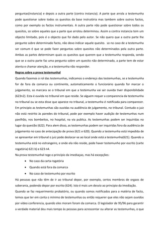 perguntas(instancia) e depois a outra parte (contra instancia). A parte que arrola a testemunha
pode questionar sobre todos os quesitos da base instrutória mas tambem sobre outros factos,
como por exemplo os factos instrumentais. A outra parte não pode questionar sobre todos os
quesitos, so sobre aqueles que a parte que arrolou determinou. Assim a contra instancia tem um
objecto limitado, pois é o objecto que foi dado pelo autor. Se não quero que a outra parte lhe
pergunte sobre determinado facto, não devo indicar aquele quesito. so no caso de a testemunha
ser comum é que se pode fazer perguntas sobre quesitos não determinados pela outra parte.
Ambas as partes determinam quais os quesitos que querem que a testemunha responda, sendo
que se a outra parte faz uma pergunta sobre um quesito não determinado, a parte tem de estar
atenta e chamar atenção, e a testemunha não responder.
Regras sobre a prova testemunhal
Quando fazemos o rol das testemunhas, indicamos o endereço das testemunhas, se a testemunha
for de fora da comarca ou continente, automaticamente o funcionário quando for marcar o
julgamento, so marcara se o tribunal em que a testemunha vai ser ouvida tiver disponibilidade
(623n2). Esta é ouvida no tribunal em que reside. Se alguem requer a comparencia da testemunha
no tribunal ou se esta disse que aparece no tribunal, a testemunha é notificada para comparecer.
Em principio as testemunhas são ouvidas na audiência de julgamento, no tribunal. Contudo o juiz
não está restrito às paredes do tribunal, pode por exemplo haver audição de testemunhas num
pavilhão, nos bombeitos, no hospital, na via publica. As testemunhas podem ser inquiridas no
lugar da questão (622). Para alem disso, as testemunhas podem ser inquiridas fora da audiência de
julgamento no caso de antecipação de prova (621 e 620). Quando a testemunha está impedida de
se apresentar em tribunal o juiz pode deslocar-se ao local onde está a testemunha(621). Quando a
testemunha está no estrangeiro, e onde ela não reside, pode haver testemunho por escrito (carte
rogatória) 621 b) e 623 n4.
Na prova testemunhal rege o princípio da imediaçao, mas há excepções:
• No caso da carta rogatória
• Quando está fora da comarca
• No caso de testemunho por escrito
Há pessoas que não têm de ir ao tribunal depor, por exemplo, certos membros de orgaos de
soberania, podendo depor por escrito (624). Isto é mais um desvio ao principio da imediação.
Quando se faz requerimento probatório, ou quando somos notificados para a matéria de facto,
temos que ter em conta o mínimo de testemunhas ou então requerer que eles não sejam ouvidos
por vídeo conferencia, quando eles moram foram da comarca. O legislador de 95/96 para garantir
a verdade material deu mais tempo às pessoas para acrescentar ou alterar as testemunhas, o que
 