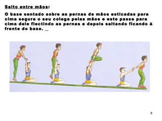 Salto entre mãos : O base sentado sobre as pernas de mãos esticadas para cima segura o seu colega pelas mãos e este passa para cima dele flectindo as pernas e depois saltando ficando à frente do base.  