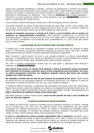 Capitulo 2
Resumos de História 11 ano – Mercedes Maias
negros para atividades domésticas e agrícolas, recorriam ao apresamento e comércio dos gentios.
Embora formalmente proibido pela lei (que protegeu, desde cedo, o índio brasileiro), a captura destes
escravos era rendosa o suficiente para motivar colonos e aventureiros que, organizados de forma
paramilitar e empunhando um estandarte – daí o nome de bandeiras dado a estas exposições –,
afrontavam os muitos perigos do sertão. Foi a estas bandeiras e aos seus bandeirantes que ficou a
dever-se a descoberta das jazidas de ouro.
Inicia-se então o período de pesquisa intensa, que a Coroa portuguesa procurou estimular.
Uma súbita sensação de riqueza invadiu então Portugal. Só entre 1695 e 1703, o país recebeu mais
ouro do que, no seu conjunto, nos tinha chegado da Guiné e Mina. Ao todo, na primeira metade do
século XVIII, terão entrado no país cerca de 500 toneladas do metal amarelo.
Suporte do esplendor que durou o reinado de D. João V, o ouro brasileiro não se revelou um
incentivo ao desenvolvimento económico. Pelo contrário, cumpriram-se os temores do
governador-geral D. João de Lencastre que, em 1701, num “papel sobre a recadaçam dos quintos do
ouro das minas”, manifestava a sua apreensão face à possibilidade de vir a “sair o ouro pelo mesmo
Tejo por onde entrasse”.
A apropriação do ouro brasileiro pelo mercado britânico
À medida que a crise comercial se desvanecia, Portugal via-se novamente em situação de poder
adquirir, no estrangeiro, os produtos industriais necessários ao consumo interno. Para mais, a liquidez
proporcionada pelo ouro brasileiro permitia redobradas facilidades de pagamento.
Neste contexto, o país encontra, de novo, a sua vocação mercantil e o esforço industrializador
esmorece. A incapacidade de fazer cumprir as Pragmáticas, bem como a fraca qualidade dos produtos
fabricados, concorreu também para a decadência das nossas unidades industriais.
Em 1703, o projecto industrializador recebe mais um rude golpe: a assinatura entre Portugal e
Inglaterra, do Tratado de Methuen.
Nos termos deste acordo, os tecidos de lã ingleses e outras manufaturas seriam permitidos
sem restrições em Portugal, anulando, assim, as leis pragmáticas que os proibiam. Em troca,
os vinhos portugueses entrariam em Inglaterra pagando apenas dois terços dos direitos
exigidos aos vinhos franceses.
Na realidade o tratado não fez mais do que acelerar os processos já em curso. Desde meados
do século XVII que os portugueses pagavam em benefícios económicos o da Inglaterra à causa da
Restauração. Os ingleses encontravam-se, por isso, numa posição privilegiada.
O Tratado de Methuen estimulou o crescimento das exportações dos nossos vinhos que, desde então,
ficaram para sempre no gosto dos ingleses, mas originou uma dependência alarmante neste setor: em
1777 o mercado britânico representava 94% das nossas exportações vinícolas! Simultaneamente, o
défice comercial com Inglaterra atingia cifras alarmantes.
Este défice esvaziou a riqueza vinda do Brasil. Cerca de três quartos de todo o ouro recebido foi
parar às mãos dos ingleses.
A política económica e social pombalina
Em meados do século XVIII, quando as remessas de ouro brasileiro começaram a diminuir, Portugal
viu-se a braços com uma nova crise, de contornos muito muito semelhantes aos que tinham
enquadrado as medidas económicas do Conde de Ericeira: a debilidade da produção interna,
dificuldades de colocação, no mercado, dos produtos brasileiros, excessiva intromissão das outras
nações no nosso comércio colonial, défice crónico da balança comercial.
A crise e a consciência da nossa excessiva dependência face à Inglaterra coincidiram com o
governo do Marquês de Pombal, ministro todo-poderoso do rei D. José I. Homem de ferro, político
impedioso mas estadista de vulto, o Marquês pôs em prática um conjunto de medidas tendentes ao
reforço da economia nacional, suporte imprescindível à grandeza do rei e do Estado que servia.
Descarregado por Ana Beatriz (anaf14122008@gmail.com)
lOMoARcPSD|33566978
 