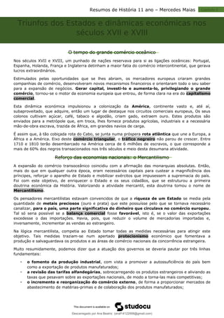 Resumos de História 11 ano – Mercedes Maias Capitulo 2
Triunfos dos Estados e dinâmicas económicas nos
séculos XVII e XVIII
O tempo do grande comércio oceânico
Nos séculos XVII e XVIII, um punhado de nações reservava para si as ligações oceânicas: Portugal,
Espanha, Holanda, França e Inglaterra detinham a maior fatia do comércio intercontinental, que gerava
lucros extraordinários.
Estimulados pelas oportunidades que se lhes abriam, os mercadores europeus criaram grandes
companhias de comércio, desenvolveram novos mecanismos financeiros e orientaram todo o seu saber
para a expansão de negócios. Gerar capital, investi-lo e aumenta-lo, privilegiando o grande
comércio, tornou-se o motor da economia europeia que entrou, de forma clara na era do capitalismo
comercial.
Esta dinâmica económica impulsionou a colonização da América, continente vasto e, até aí,
subaproveitado, que adquire, então um lugar de destaque nos circuitos comerciais europeus, Os seus
colonos cultivam açúcar, café, tabaco e algodão, criam gado, extraem ouro. Estes produtos são
enviados para a metrópole que, em troca, lhes fornece produtos agrícolas, industriais e a necessária
mão-de-obra escrava, trazida de África, em grandes navios de carga.
É assim que, à tão cobiçada rota do Cabo, se junta numa próspera rota atlântica que une a Europa, a
África e a América. Eixo deste comércio triangular, o tráfico negreiro não parou de crescer. Entre
1710 e 1810 terão desembarcado na América cerca de 6 milhões de escravos, o que corresponde a
mais de 60% dos negros transacionados nos três séculos e meio desta desumana atividade.
Reforço das economias nacionais: o Mercantilismo
A expansão do comércio transoceânico coincidiu com a afirmação das monarquias absolutas. Então,
mais do que em qualquer outra época, eram necessários capitais para custear a magnificência dos
príncipes, reforçar o aparelho de Estado e mobilizar exércitos que impusessem a supremacia do país.
Foi com este objetivo, de enriquecer o Estado e os seus cidadãos, que se estruturou a primeira
doutrina económica da História. Valorizando a atividade mercantil, esta doutrina tomou o nome de
Mercantilismo.
Os pensadores mercantilistas estavam convencidos de que a riqueza de um Estado se media pela
quantidade de metais preciosos (ouro e prata) que este possuísse pelo que se tornava necessário
canalizar, para o país, uma parte significativa do dinheiro que circulava no comércio europeu.
Tal só seria possível se a balança comercial fosse favorável, isto é, se o valor das exportações
excedesse o das importações. Havia, pois, que reduzir o volume de mercadorias importadas e,
inversamente, incrementar as vendas ao estrangeiro.
Na lógica mercantilista, competia ao Estado tomar todas as medidas necessárias para atingir este
objetivo. Tais medidas traziam-se num apertado protecionismo económico que fomentava a
produção e salvaguardava os produtos e as áreas de comércio nacionais da concorrência estrangeira.
Muito resumidamente, podemos dizer que a atuação dos governos se deveria pautar por três linhas
fundamentais:
 o fomento da produção industrial, com vista a promover a autossuficiência do país bem
como a exportação de produtos manufaturados;
 a revisão das tarifas alfandegárias, sobrecarregando os produtos estrangeiros e aliviando as
taxas que pesavam sobre as exportações nacionais, de modo a torna-las mais competitivas;
 o incremento e reorganização do comércio externo, de forma a proporcionar mercados de
abastecimento de matérias-primas e de colaboração dos produtos manufaturados;
Descarregado por Ana Beatriz (anaf14122008@gmail.com)
lOMoARcPSD|33566978
 