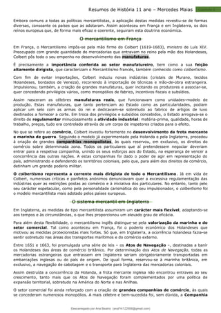 Capitulo 2
Resumos de História 11 ano – Mercedes Maias
Embora comuns a todas as políticas mercantilistas, a aplicação destas medidas revestiu-se de formas
diversas, consoante os países que as adotaram. Assim aconteceu em França e em Inglaterra, os dois
reinos europeus que, de forma mais eficaz e coerente, seguiram esta doutrina económica.
O mercantilismo em França
Em França, o Mercantilismo impôs-se pela mão firme do Colbert (1619-1683), ministro de Luís XIV.
Preocupado com grande quantidade de mercadorias que entravam no reino pela mão dos Holandeses,
Colbert pôs todo o seu empenho no desenvolvimento das manufaturas.
É precisamente a importância conferida ao setor manufatureiro, bem como a sua feição
altamente dirigista, que caracterizam o Mercantilismo francês, também conhecido como colbertismo.
Com fim de evitar importações, Colbert induziu novas indústrias (cristais de Murano, tecidos
Holandeses, bordados de Veneza), recorrendo à importação de técnicas e mão-de-obra estrangeira.
Impulsionou, também, a criação de grandes manufaturas, quer incitando os produtores e associar-se,
quer concedendo privilégios vários, como monopólios de fabrico, incentivos fiscais e subsídios.
Assim nasceram as célebres manufaturas reais, que funcionavam como unidades-modelo de
produção. Estas manufaturas, que tanto pertenciam ao Estado como as particularidades, podiam
aplicar um selo com as armas do rei e dedicavam-se sobretudo ao fabrico de artigos de luxo
destinados a fornecer a corte. Em troca dos privilégios e subsídios concebidos, o Estado arrogava-se o
direito de regulamentar minuciosamente a atividade industrial: matéria-prima, qualidade, horas de
trabalho, preços, tudo era controlado através de um corpo de inspetores criados para o efeito.
No que se refere ao comércio, Colbert investiu fortemente no desenvolvimento da frota mercante
e marinha de guerra. Seguindo o modelo já experimentado pela Holanda e pela Inglaterra, procedeu
à criação de grandes companhias monopolistas, às quais reservou, em exclusivo, os direitos do
comércio sobre determinada zona. Todos os particulares que aí pretendessem negociar deveriam
entrar para a respetiva companhia, unindo os seus esforços aos do Estado, na esperança de vencer a
concorrência das outras nações. A estas companhias foi dado o poder de agir em representação do
país, administrando e defendendo os territórios coloniais, pelo que, para além dos direitos de comércio,
detinham um grande poderio militar.
O colbertismo representa a corrente mais dirigista de todo o Mercantilismo. Já em vida de
Colbert, numerosas críticas e panfletos anónimos denunciavam quer a excessiva regulamentação das
indústrias quer as restrições postas ao comércio e à iniciativa dos particulares. No entanto, tanto pelo
seu carácter espetacular, como pela personalidade carismática do seu impulsionador, o colbertismo foi
o modelo mercantilista mais adotado pelos países europeus.
O sistema mercantil em Inglaterra
Em Inglaterra, as medidas de tipo mercantilista assumiram um carácter mais flexível, adaptando-se
aos tempos e às circunstâncias, o que lhes proporcionou um elevado grau de eficácia.
Para além desta flexibilidade, o mercantilismo inglês distingue-se pela valorização da marinha e do
setor comercial. Tal como aconteceu em França, foi o poderio económico dos Holandeses que
motivou as medidas protecionistas mais fortes. Só que, em Inglaterra, a ocorrência holandesa fazia-se
sentir sobretudo nas áreas dos transportes marítimos e do comércio externo.
Entre 1651 e 1663, foi promulgada uma série de leis – os Atos de Navegação –, destinadas a banir
os Holandeses das áreas de comércio britânico. Por determinação dos Atos de Navegação, todas as
mercadorias estrangeiras que entrassem em Inglaterra seriam obrigatoriamente transportadas em
embarcações inglesas ou do país de origem. De igual forma, reservou-se à marinha britânica, em
exclusivo, a navegação de cabotagem e o transporte para Inglaterra das mercadorias coloniais.
Assim destruída a concorrência da Holanda, a frota mercante inglesa não encontrou entraves ao seu
crescimento, tanto mais que os Atos de Navegação foram complementados por uma política de
expansão territorial, sobretudo na América do Norte e nas Anilhas.
O setor comercial foi ainda reforçado com a criação de grandes companhias de comércio, às quais
se concederam numerosos monopólios. A mais célebre e bem-sucedida foi, sem dúvida, a Companhia
Descarregado por Ana Beatriz (anaf14122008@gmail.com)
lOMoARcPSD|33566978
 