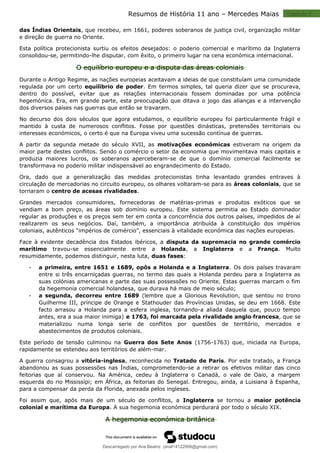 Capitulo 2
Resumos de História 11 ano – Mercedes Maias
das Índias Orientais, que recebeu, em 1661, poderes soberanos de justiça civil, organização militar
e direção de guerra no Oriente.
Esta política protecionista surtiu os efeitos desejados: o poderio comercial e marítimo da Inglaterra
consolidou-se, permitindo-lhe disputar, com êxito, o primeiro lugar na cena económica internacional.
O equilíbrio europeu e a disputa das áreas coloniais
Durante o Antigo Regime, as nações europeias aceitavam a ideias de que constituíam uma comunidade
regulada por um certo equilíbrio de poder. Em termos simples, tal queria dizer que se procurava,
dentro do possível, evitar que as relações internacionais fossem dominadas por uma potência
hegemónica. Era, em grande parte, esta preocupação que ditava o jogo das alianças e a intervenção
dos diversos países nas guerras que então se travaram.
No decurso dos dois séculos que agora estudamos, o equilíbrio europeu foi particularmente frágil e
mantido à custa de numerosos conflitos. Fosse por questões dinásticas, pretensões territoriais ou
interesses económicos, o certo é que na Europa viveu uma sucessão contínua de guerras.
A partir da segunda metade do século XVII, as motivações económicas estiveram na origem da
maior parte destes conflitos. Sendo o comércio o setor da economia que movimentava mais capitais e
produzia maiores lucros, os soberanos aperceberam-se de que o domínio comercial facilmente se
transformava no poderio militar indispensável ao engrandecimento do Estado.
Ora, dado que a generalização das medidas protecionistas tinha levantado grandes entraves à
circulação de mercadorias no circuito europeu, os olhares voltaram-se para as áreas coloniais, que se
tornaram o centro de acesas rivalidades.
Grandes mercados consumidores, fornecedoras de matérias-primas e produtos exóticos que se
vendiam a bom preço, as áreas sob domínio europeu. Este sistema permitia ao Estado dominador
regular as produções e os preços sem ter em conta a concorrência dos outros países, impedidos de aí
realizarem os seus negócios. Daí, também, a importância atribuída à constituição dos impérios
coloniais, autênticos “impérios de comércio”, essenciais à vitalidade económica das nações europeias.
Face à evidente decadência dos Estados ibéricos, a disputa da supremacia no grande comércio
marítimo travou-se essencialmente entre a Holanda, a Inglaterra e a França. Muito
resumidamente, podemos distinguir, nesta luta, duas fases:
 a primeira, entre 1651 e 1689, opôs a Holanda e a Inglaterra. Os dois países travaram
entre si três encarniçadas guerras, no termo das quais a Holanda perdeu para a Inglaterra as
suas colónias americanas e parte das suas possessões no Oriente. Estas guerras marcam o fim
da hegemonia comercial holandesa, que durava há mais de meio século;
 a segunda, decorreu entre 1689 (lembre que a Glorious Revolution, que sentou no trono
Guilherme III, príncipe de Orange e Stathouder das Províncias Unidas, se deu em 1668. Este
facto arrasou a Holanda para a esfera inglesa, tornando-a aliada daquela que, pouco tempo
antes, era a sua maior inimiga) e 1763, foi marcada pela rivalidade anglo-francesa, que se
materializou numa longa serie de conflitos por questões de território, mercados e
abastecimentos de produtos coloniais.
Este período de tensão culminou na Guerra dos Sete Anos (1756-1763) que, iniciada na Europa,
rapidamente se estendeu aos territórios de além-mar.
A guerra consagrou a vitória-inglesa, reconhecida no Tratado de Paris. Por este tratado, a França
abandonou as suas possessões nas Índias, comprometendo-se a retirar os efetivos militar das cinco
feitorias que aí conservou. Na América, cedeu à Inglaterra o Canadá, o vale de Oaio, a margem
esquerda do rio Mississípi; em África, as feitorias do Senegal. Entregou, ainda, a Luisiana à Espanha,
para a compensar da perda da Florida, anexada pelos ingleses.
Foi assim que, após mais de um século de conflitos, a Inglaterra se tornou a maior potência
colonial e marítima da Europa. A sua hegemonia económica perdurará por todo o século XIX.
A hegemonia económica britânica
Descarregado por Ana Beatriz (anaf14122008@gmail.com)
lOMoARcPSD|33566978
 