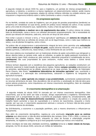 Capitulo 2
Resumos de História 11 ano – Mercedes Maias
A segunda metade do século XVIII foi, para a Inglaterra, um período de intensa prosperidade~. A
agricultura, a indústria, o comércio e a banca registaram um desenvolvimento notável, senão mesmo
revolucionário. Foram estes progressos, aliados às vitórias militares referidas na unidade anterior, que
impuseram a hegemonia britânica sobre o Velho Continente e sobre o mundo colonial.
Os progressos agrícolas
Foi no Norfolk, condado do Leste de Inglaterra, que um grupo de grandes proprietários (landlords) se
empenhou em rentabilizar as suas terras, ponde em prática novos métodos de cultivo. O seu sucesso
gerou uma onda de entusiasmo que, rapidamente, mudou a face da agricultura inglesa.
O principal problema a resolver era o do esgotamento dos solos. O cultivo intenso de cereais,
base da alimentação, cansa a terra e as colheitas decrescem progressivamente. Daí a necessidade do
pousio que deixava em descanso, cada ano, cerca de um terço do solo arável.
Para evitar o pousio e renovar a terra, a “nova agricultura” aperfeiçoou um sistema de rotação de
culturas que alternava as colheitas de cereais com as de leguminosas, como o nabo (que melhora os
solos), e as de plantas forrageiras, como o trevo.
Tal prática não só proporcionava o aproveitamento integral da terra como permitia uma articulação
perfeita entre a agricultura e a criação de gado, aspeto deveras relevante, uma vez que, à falta de
adubos químicos, o estrume era, nesse tempo, o único fertilizante de uso corrente.
Este novo sistema era incompatível com os tradicionais direitos de pasto comunitário que obrigavam a
deixar abertos todos os campos onde, após as colheitas, os gados da região pastavam livremente. O
campo aberto (open field) revelava-se, pelo contrário, altamente prejudicial à rentabilização da terra,
(enclosures) das suas propriedades às quais anexaram, muitas vezes baldios e outras terras
comunitárias.
Embora tenham deparado com a resistência dos pequenos agricultores, as vedações constituíram um
elemento essencial à modernização da agricultura inglesa. Nestes campos cercados selecionaram-se
as sementes, aperfeiçoaram-se as alfaias, apuraram-se as raças animais. Na opinião do historiador
Pierre Chaunu, eles foram “verdadeiros laboratórios de inovações agrícolas” que, suscitando o
vivo entusiasmo e a admiração dos contemporâneos, colocaram a Inglaterra na vanguarda da
agricultura europeia.
Assim renovado, o setor agrícola viu crescer a sua produtividade, aumentando substancialmente
os recursos alimentares do país. Esta abundância não só permitiu a canalização de mão-de-obra para
outros setores produtivos, como impulsionou um intenso crescimento demográfico, fator de vitalidade
e riqueza económica.
O crescimento demográfico e a urbanização
A segunda metade do século XVIII foi marcada por um intenso crescimento demográfico. Este
crescimento, que se fez sentir por toda a Europa, atingiu especialmente a Inglaterra. Estreitamente
relacionado com a prosperidade do país, o aumento da população inglesa foi, simultaneamente, um
resultado e um fator do desenvolvimento económico: a abundância e a criação dos postos de
trabalho fazem aumentar a taxa de nupcialidade e o número de nascimentos, enquanto a morte
regride; por sua vez, o crescimento populacional estimula o consumo e fornece mão-de-obra jovem
aos diversos setores de atividades.
Na Grã-Bretanha, a economia e a população partilham, pois o mesmo dinamismo e influenciam-se
mutuamente.
Para além do crescimento demográfico, registou-se uma acentuada migração para os centros
urbanos que absorveram a mão-de-obra excedentária dos campos. Entre 1750 e 1850, o número de
habitantes das cidades triplicou. Assim, enquanto no resto da Europa a urbanização progride
lentamente, na Inglaterra configura-se já a nova geografia humana que marca a era industrial.
Centro nevrálgico de toda esta vitalidade económica, Londres torna-se a maior cidade da Europa,
atingindo, mo fim do século XVIII, cerca de um milhão de habitantes.
Descarregado por Ana Beatriz (anaf14122008@gmail.com)
lOMoARcPSD|33566978
 