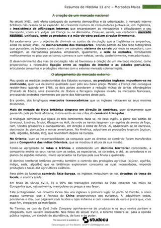 Capitulo 2
Resumos de História 11 ano – Mercedes Maias
A criação de um mercado nacional
No século XVIII, pelo efeito conjugado do aumento demográfico e da urbanização, o mercado interno
britânico não cessou de se expandir. Ao crescente número de consumidores juntava-se, em Inglaterra,
a inexistência de alfândegas internas que encarecessem as mercadorias e dificultassem o seu
transporte, como era vulgar em França ou na Alemanha. Criou-se, assim, um verdadeiro mercado
nacional, unificado, onde os produtos e a mão-de-obra podiam circular livremente.
Foi exatamente com o objetivo de diminuir os custos de circulação que a Inglaterra se empenhou,
ainda no século XVIII, no melhoramento dos transportes. Tirando partido da boa rede hidrográfica
que possuíam, os Ingleses construíram um complexo sistema de canais por onde se expediam, com
vantagem, as mercadorias pesadas. Ampliaram, igualmente, a rede de estradas, introduzindo
melhoramentos no piso que se tornou convexo e com valetas, sendo, posteriormente, mercadamizado.
O desenvolvimento das vias de circulação não só favoreceu a criação de um mercado nacional, como
proporcionou a necessária ligação entre as regiões do interior e as cidades portuárias,
articulando consumos e produções internas com o extenso mercado colonial inglês.
O alargamento do mercado externo
Mau grado as medidas protecionistas dos Estados europeus, os produtos ingleses impunham-se no
continente, quer sua excelente qualidade quer pelo seu baixo preço. Mesmo a França não conseguia
resistir-lhes: quando em 1786, os dois países acordaram a redução mútua de tarifas alfandegárias
(Tratado de Eden), uma avalancha de têxteis e ferragens inglesas invadiu os mercados franceses,
provocando protestos veementes por parte dos fabricantes deste país.
Era porém, dos longínquos mercados transoceânicos que os ingleses retiravam os seus maiores
dividendos.
Mais de metade da frota britânica singrava em direção às Américas, quer diretamente quer
passando pela periferia africana, inscrevendo-se nas rotas do comércio triangular.
O triângulo comercial que ligava os três continentes fazia-se, no caso inglês, a partir dos portos de
Liverpool, Londres, Bristol, Glasgow ou Hull, de onde os navios largavam carregados de armas de fogo,
rum, tecidos grosseiros e quinquilharias, em direção à costa de África. Aí, abasteciam-se de escravos,
destinados às plantações e minas americanas. Na América, adquiriam as produções tropicais (açúcar,
café, algodão, tabaco, etc), que revendiam depois na Europa.
No Oriente, quer as responsabilidades da conquista quer os direitos de comércio foram transferidos
para a Companhia das índias Orientais, que se mostrou à altura da sua missão.
Tendo-se apropriado de rotas e tráficos e estabelecido um domínio territorial consistente, a
companhia enchia os seus navios com as sedas, as especiarias, os corantes, o chá, as porcelanas e os
planos de algodão indianos, muito apreciados na Europa pela sua finura e qualidade.
O domínio territorial britânico permitiu também o controlo das produções agrícolas (açúcar, açafrão,
índigo, seda, algodão) que os britânicos exploraram consoante as suas necessidades, impondo
produções e taxas aos agricultores asiáticos.
Para além do lucrativo comércio Ásia-Europa, os ingleses imiscuíram-se nos circuitos de troca de
locais, o country trade.
Em finais do século XVIII, 85 a 90% das transações externas da índia estavam nas mãos da
Companhia que, naturalmente, manipulava os preços a seu favor.
Este protagonismo nos circuitos locais deu aos ingleses o primeiro lugar no porto de Cantão, o único
espaço comercial que a fechada da China proporcionava aos europeus. Aí adquiriram sedas,
porcelanas e chá, que pagavam com tecidos e ópio indianos e com remessas de ouro e prata que, com
esse fim, chegavam da metrópole.
No Tamisa, os cais da East India Company apinhavam-se de produtos e os seus navios partiam e
chegavam, num vaivém incessante. Nos finais do século XVIII, o Oriente tornara-se, para a opinião
pública inglesa, um símbolo de abundância, de luxo e de poder.
Descarregado por Ana Beatriz (anaf14122008@gmail.com)
lOMoARcPSD|33566978
 