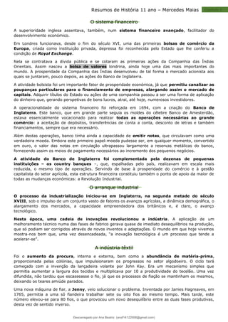 Capitulo 2
Resumos de História 11 ano – Mercedes Maias
O sistema financeiro
A superioridade inglesa assentava, também, num sistema financeiro avançado, facilitador do
desenvolvimento económico.
Em Londres funcionava, desde o fim do século XVI, uma das primeiras bolsas de comércio da
Europa, criada como instituição privada, depressa foi reconhecida pelo Estado que lhe conferiu a
condição de Royal Exchange.
Nela se contratava a dívida pública e se cotaram as primeiras ações da Companhia das Índias
Orientais. Assim nasceu a bolsa de valores londrina, ainda hoje uma das mais importantes do
mundo. A prosperidade da Companhia das Índias desenvolveu de tal forma o mercado acionista aos
quais se juntaram, pouco depois, as ações do Banco de Inglaterra.
A atividade bolsista foi um importante fator de prosperidade económica, já que permitiu canalizar as
poupanças particulares para o financiamento de empresas, alargando assim o mercado de
capitais. Adquirir títulos do Estado ou ações de uma companhia passou a ser uma forma de aplicação
do dinheiro que, gerando perspetivas de bons lucros, atrai, até hoje, numerosos investidores.
A operacionalidade do sistema financeiro foi reforçada em 1694, com a criação do Banco de
Inglaterra. Este banco, que em grande parte seguia os moldes do célebre Banco de Amesterdão,
estava essencialmente vocacionado para realizar todas as operações necessárias ao grande
comércio: a aceitação de depósitos, transferências de conta a conta, desconto de letras e também
financiamentos, sempre que era necessário.
Além destas operações, banco tinha ainda a capacidade de emitir notas, que circulavam como uma
verdadeira moeda. Embora este primeiro papel-moeda pudesse ser, em qualquer momento, convertido
em ouro, o valor das notas em circulação ultrapassou largamente a reservas metálicas do banco,
fornecendo assim os meios de pagamento necessários ao incremento dos pequenos negócios.
A atividade do Banco de Inglaterra foi complementada pela dezenas de pequenas
instituições – os country banques –, que, espalhadas pelo país, realizavam em escala mais
reduzida, o mesmo tipo de operações. Servindo de base à prosperidade do comércio e à gestão
capitalista do setor agrícola, esta estrutura financeira constituiu também o ponto de apoio da maior de
todas as mudanças económicas: a Revolução Industrial.
O arranque industrial
O processo da industrialização iniciou-se em Inglaterra, na segunda metade do século
XVIII, sob o impulso de um conjunto vasto de fatores os avanços agrícolas, a dinâmica demográfica, o
alargamento dos mercados, a capacidade empreendedora dos britânicos e, é claro, o avanço
tecnológico.
Nesta época, uma cadeia de inovações revolucionou a indústria. A aplicação de um
melhoramento técnico numa das fases de fabrico gerava quase de imediato desequilíbrios na produção,
que só podiam ser corrigidos através de novos inventos e adaptações. O mundo em que hoje vivemos
mostra-nos bem que, uma vez desencadeada, “a inovação tecnológica é um processo que tende a
acelerar-se”.
A indústria têxtil
Foi o aumento da procura, interna e externa, bem como a abundância de matéria-prima,
proporcionada pelas colónias, que impulsionaram os progressos no setor algodoeiro. O ciclo terá
começado com a invenção da lançadeira volante por John Kay. Era um mecanismo simples que
permitia aumentar a largura dos tecidos e multiplicava por 10 a produtividade do tecelão. Uma vez
difundida, não tardou que escasseasse o fio, já que os processos de fiação se mantinham os mesmos,
deixando os teares amiúde parados.
Uma nova máquina de fiar, a Jenny, veio solucionar o problema. Inventada por James Hagreaves, em
1765, permitia a uma só fiandeira trabalhar sete ou oito fios ao mesmo tempo. Mais tarde, este
número elevou-se para 80 fios, o que provocou um novo desequilíbrio entre as duas fases produtivas,
desta vez de sentido inverso.
Descarregado por Ana Beatriz (anaf14122008@gmail.com)
lOMoARcPSD|33566978
 