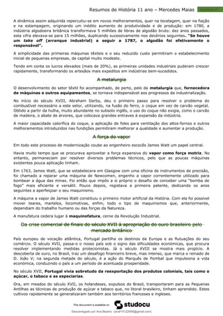 Capitulo 2
Resumos de História 11 ano – Mercedes Maias
A dinâmica assim adquirida repercutiu-se em novos melhoramentos, quer na tecelagem, quer na fiação
e na estampagem, originando um inédito aumento de produtividade e de produção: em 1780, a
indústria algodoeira britânica transformava 5 milhões de libras de algodão bruto: dez anos passados,
esta cifra elevava-se para 15 milhões, duplicando sucessivamente nos decénios seguintes. “Se houve
um take off (arranque industrial) a seguir a 1787, o algodão foi efetivamente o
responsável”.
A simplicidade das primeiras máquinas têxteis e o seu reduzido custo permitiram o estabelecimento
inicial de pequenas empresas, de capital muito modesto.
Tendo em conta os lucros elevados (mais de 20%), as primeiras unidades industriais puderam crescer
rapidamente, transformando os artesãos mais expeditos em indústrias bem-sucedidos.
A metalurgia
O desenvolvimento do setor têxtil foi acompanhado, de perto, pelo da metalurgia que, fornecedora
de máquinas e outros equipamentos, se tornava indispensável aos progressos da industrialização.
No início do século XVIII, Abraham Darby, deu o primeiro passo para resolver o problema do
combustível necessário a este setor, utilizando, na fusão do ferro, o coque em vez de carvão vegetal.
Obtido a partir da hulha, muito abundante no subsolo inglês, o uso do coque não exigia, como o carvão
de madeira, o abate de árvores, que colocava grandes entraves á expansão da indústria.
A maior capacidade calorífica do coque, a aplicação de foles para ventilação dos altos-fornos e outros
melhoramentos introduzidos nas fundições permitiram melhorar a qualidade e aumentar a produção.
A força do vapor
Em todo este processo de modernização coube ao engenheiro escocês James Watt um papel central.
Havia muito tempo que se procurava aproveitar a força expansiva do vapor como força motriz. No
entanto, permaneciam por resolver diversos problemas técnicos, pelo que as poucas máquinas
existentes pouca aplicação tinham.
Em 1763, James Watt, que se estabelecera em Glasgow com uma oficina de instrumentos de precisão,
foi chamado a reparar uma máquina de Newcomen, engenho a vapor correntemente utilizado para
bombear a água das minas. Foi então que impôs a si próprio o desafio de conceber uma “bomba de
fogo” mais eficiente e versátil. Pouco depois, registava a primeira patente, dedicando os anos
seguintes a aperfeiçoar o seu maquinismo.
A máquina a vapor de James Watt constituiu o primeiro motor artificial da História. Com ela foi possível
mover teares, martelos, locomotivas, enfim, todo o tipo de maquinismos que, anteriormente,
dependiam do trabalho humano ou das forças da Natureza.
A manufatura cedera lugar à maquinofatura, cerne da Revolução Industrial.
Da crise comercial de finais do século XVII à apropriação do ouro brasileiro pelo
mercado britânico
País europeu de vocação atlântica, Portugal partilha os destinos da Europa e as flutuações do seu
comércio. O século XVII, passa-o o nosso país sob o signo das dificuldades económicas, que procura
resolver implementando medidas protecionistas. Já o século XVIII se mostra mais propício. A
descoberta de ouro, no Brasil, traz um desafogo financeiro breve, mas intenso, que marca o reinado de
D. João V; na segunda metade do século, é a ação do Marquês de Pombal que impulsiona a vida
económica, conduzindo o país a um período de acentuada prosperidade.
No século XVII, Portugal vivia sobretudo da reexportação dos produtos coloniais, tais como o
açúcar, o tabaco e as especiarias.
Ora, em meados do século XVII, os holandeses, expulsos do Brasil, transportaram para as Pequenas
Antilhas as técnicas de produção de açúcar e tabaco que, no litoral brasileiro, tinham aprendido. Estes
cultivos rapidamente se generalizaram também aos territórios franceses e ingleses.
Descarregado por Ana Beatriz (anaf14122008@gmail.com)
lOMoARcPSD|33566978
 