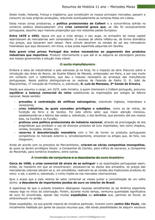Capitulo 2
Resumos de História 11 ano – Mercedes Maias
Deste modo, Holanda, França e Inglaterra, que constituíam os nossos principais mercados, passam a
consumir as suas próprias produções, reduzindo acentuadamente as compras feitas em Lisboa.
Estas novas zonas produtoras, a política protecionista de Colbert e a concorrência sofrida no
comércio asiático desencadearam uma crise comercial grave que, se não foi exclusivamente
portuguesa, assumiu aqui maiores proporções que nos restantes países Europeus.
Entre 1670 e 1692, época em que a crise atingiu o seu auge, os armazéns da nossa capital
abarrotavam de mercadorias sem compradores. O excesso de oferta refletiu-se, de forma dramática
nos preços, que baixaram sem cessar. Para cúmulo decaíram as vendas de sal aos mercadores
holandeses que aqui deixavam, em troca, a boa prata espanhola adquirida em Sevilha.
Esta grave crise privou Portugal dos meios necessários ao pagamento dos produtos
industriais que importava. Produzir internamente o que até aí se adquiria ao estrangeiro pareceu
aos nossos governantes a solução mais viável.
O surto manufatureiro
Embora a ideia de industrializar o país estivesse já na forja, foi o impacto da obra Discurso sobre a
introdução das Artes de Reyno, de Duarte Ribeiro de Macedo, embaixador em Paris, e por isso muito
em contacto com o colbertismo, que deu o impulso necessário ao arranque das manufaturas
portuguesas. Nesta política distinguiram-se os vedores da Fazenda de Pedro II, D. João de
Mascarenhas, 1º marquês de Fronteira, e, sobretudo, D. Luís de Meneses, 3º Conde de Ericeira.
Desde que assumiu o cargo, em 1675, este ministro, a quem chamaram o Colbert português, procurou
equilibrar a balança comercial do reino substituindo as importações por antigos de fabrico
nacional. Neste sentido:
 procedeu à contratação de artífices estrangeiros, sobretudo ingleses, holandeses e
venezianos;
 criou indústrias, às quais concedeu privilégios e subsídios, como as de vidros, de
fundição de ferro e de tecidos. Foi este último setor que maior atenção mereceu,
estabelecendo-se o fabrico das sedas e, sobretudo, o dos lanifícios, que persistiu até aos nossos
dias, na Covilhã e no Fundão;
 praticou uma política protecionista da indústria nacional, através da promulgação de leis
pragmáticas que proibiam o uso de diversos produtos de luxo importados, tais como chapéus,
rendas, brocados, tecidos, etc;
 recorreu à desvalorização monetária com o fim de tornar os produtos portugueses
competitivos no mercado externo e, simultaneamente, encarecer os artigos que, de fora, nos
chegavam;
Ainda de acordo com os preceitos do Mercantilismo, criaram-se várias companhias monopolitas,
às quais se deram privilégios fiscais: a Companhia do Cachéu, para tráfico de escravos, a Companhia
do Maranhão, para comércio brasileiro, entre outras.
A inversão da conjuntura e a descoberta do ouro brasileiro
Cerca de 1690, a crise comercial dá sinais de se extinguir e as exportações portuguesas saem,
então, do marasmo em que se encontravam: escoavam-se os stocks dos armazéns, os preços das
mercadorias coloniais elevam-se e, em simultâneo, reativam-se as vendas dos tradicionais produtos do
reino: o sal, o azeite e, sobretudo, o vinho impõe-se nos mercados internacionais.
Quis o acaso que a esta retoma do setor comercial se viesse juntar a concretização de um velho
sonho: a descoberta de importantes jazidas de ouro no interior do Brasil.
A esperança de que o subsolo brasileiro albergasse riquezas semelhantes ás da América espanhola
nasceu logo no início da colonização. Porém, durante muito tempo, nenhuma quantidade significativa
de ouro foi encontrada, apesar das muitas expedições ou entradas que, partindo do litoral, se
embrenhavam no sertão.
Estas expedições, na sua grande maioria de iniciativa particular, tiveram como centro São Paulo, vila
inicialmente habitada por gente de poucos recursos que, não tendo possibilidades de adquirir escravos
Descarregado por Ana Beatriz (anaf14122008@gmail.com)
lOMoARcPSD|33566978
 