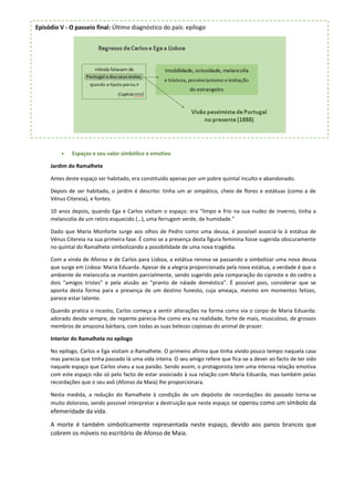  Espaços e seu valor simbólico e emotivo
Jardim do Ramalhete
Antes deste espaço ser habitado, era constituído apenas por um pobre quintal inculto e abandonado.
Depois de ser habitado, o jardim é descrito: tinha um ar simpático, cheio de flores e estátuas (como a de
Vénus Citereia), e fontes.
10 anos depois, quando Ega e Carlos visitam o espaço: era “limpo e frio na sua nudez de inverno, tinha a
melancolia de um retiro esquecido (…), uma ferrugem verde, de humidade.”
Dado que Maria Monforte surge aos olhos de Pedro como uma deusa, é possível associá-la à estátua de
Vénus Citereia na sua primeira fase. É como se a presença desta figura feminina fosse sugerida obscuramente
no quintal do Ramalhete simbolizando a possibilidade de uma nova tragédia.
Com a vinda de Afonso e de Carlos para Lisboa, a estátua renova-se passando a simbolizar uma nova deusa
que surge em Lisboa: Maria Eduarda. Apesar de a alegria proporcionada pela nova estátua, a verdade é que o
ambiente de melancolia se mantém parcialmente, sendo sugerido pela comparação do cipreste e do cedro a
dois “amigos tristes” e pela alusão ao “pranto de náiade doméstica”. É possível pois, considerar que se
aponta desta forma para a presença de um destino funesto, cuja ameaça, mesmo em momentos felizes,
parece estar latente.
Quando pratica o incesto, Carlos começa a sentir alterações na forma como via o corpo de Maria Eduarda:
adorado desde sempre, de repente parecia-lhe como era na realidade, forte de mais, musculoso, de grossos
membros de amazona bárbara, com todas as suas belezas copiosas do animal de prazer.
Interior do Ramalhete no epílogo
No epílogo, Carlos e Ega visitam o Ramalhete. O primeiro afirma que tinha vivido pouco tempo naquela casa
mas parecia que tinha passado lá uma vida inteira. O seu amigo refere que fica-se a dever ao facto de ter sido
naquele espaço que Carlos viveu a sua paixão. Sendo assim, o protagonista tem uma intensa relação emotiva
com este espaço não só pelo facto de estar associado à sua relação com Maria Eduarda, mas também pelas
recordações que o seu avô (Afonso da Maia) lhe proporcionara.
Nesta medida, a redução do Ramalhete à condição de um depósito de recordações do passado torna-se
muito doloroso, sendo possível interpretar a destruição que neste espaço se operou como um símbolo da
efemeridade da vida.
A morte é também simbolicamente representada neste espaço, devido aos panos brancos que
cobrem os móveis no escritório de Afonso de Maia.
Episódio V - O passeio final: Último diagnóstico do país: epílogo
 