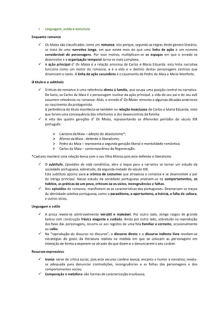  Linguagem, estilo e estrutura
Enquanto romance
 Os Maias são classificados como um romance, isto porque, segundo as regras deste género literário,
se trata de uma narrativa longa, em que existe mais do que uma linha de ação e um número
considerável de personagens. Por esse motivo, multiplicam-se os espaços em que o enredo se
desenvolve e a organização temporal torna-se mais complexa.
 A ação principal d’ Os Maias é a relação amorosa de Carlos e Maria Eduarda: esta linha narrativa
funciona como um motor do romance, e é a vida e o destino destas personagens centrais que
dinamizam o texto. A linha de ação secundária é o casamento de Pedro de Maia e Maria Monforte.
O título e o subtítulo
 O título do romance é uma referência direta à família, que ocupa uma posição central na narrativa.
De facto, se Carlos da Maia é a personagem nuclear da ação principal, a vida do seu pai e do seu avô
assumem relevância no romance. Aliás, o enredo d’ Os Maias remonta a algumas décadas anteriores
ao nascimento do protagonista.
A pertinência do título manifesta-se também na relação incestuosa de Carlos e Maria Eduarda, visto
que foram uma consequência dos infortúnios e dos desencontros da família.
 A vida das quatro gerações d’ Os Maias, representando os diferentes períodos do século XIX
português:
 Caetano da Maia – adepto do absolutismo*;
 Afonso da Maia - defende o liberalismo;
 Pedro da Maia – representa a segunda geração liberal e mentalidade romântica;
 Carlos da Maia – contemporâneo da Regeneração.
*Caetano manterá uma relação tensa com o seu filho Afonso pois este defende o liberalismo
 O subtítulo, Episódios da vida romântica, abre o leque para a narrativa se tornar um estudo da
sociedade portuguesa, sobretudo, da segunda metade do século XIX.
Este subtítulo aponta para a crónica de costumes que atravessa o romance e se desenvolver a par
da intriga principal. Nesse estudo da sociedade portuguesa analisam-se os comportamentos, os
hábitos, as práticas de um povo, criticam-se os vícios, incongruências e falhas.
 Nos episódios do romance, manifestam-se as características dos portugueses. Desmarcam-se traços
da identidade coletiva portuguesa, como o parasitismo, o oportunismo, a inércia, a falta de cultura,
e outros vícios.
Linguagem e estilo
 A prosa revela-se admiravelmente versátil e maleável. Por outro lado, atinge rasgos de grande
beleza com construção frásica elegante e cuidada. Ainda por outro lado, sobretudo na reprodução
das falas das personagens, recorre-se aos registos de uma fala familiar e corrente, ocasionalmente
ao calão.
 Na “reprodução do discurso no discurso”, o discurso direto e o discurso indireto livre revelam-se
estratégias do gosto da literatura realista na medida em que se colocam as personagens em
interação de forma a exporem-se através do que dizem e a denunciarem o seu caráter.
Recursos expressivos
 Ironia: serve de crítica social, pois este recurso confere leveza, encanto e humor à narrativa; revela-
se adequada para denunciar contradições, incongruências e as falhas das personagens e dos
comportamentos socias;
 Comparação e metáfora: são formas de caracterização insultuosa;
 