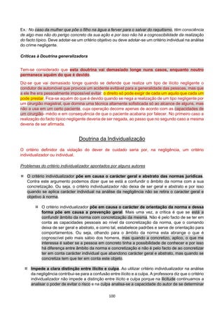 100
Ex.: No caso da mulher que põe o filho na água a ferver para o salvar do raquitismo, têm consciência
de algo mas não do perigo concreto da sua ação e por isso não há a cognoscibilidade da realização
do facto típico. Deve adotar-se um critério objetivo ou deve adotar-se um critério individual na análise
do crime negligente.
Críticas à Doutrina generalizadora
Tem-se considerado que esta doutrina vai demasiado longe nuns casos, enquanto noutro
permanece aquém do que é devido.
Diz-se que vai demasiado longe quando se defende que realiza um tipo de ilícito negligente o
condutor de automóvel que provoca um acidente evitável para a generalidade das pessoas, mas que
a ele lhe era pessoalmente impossível evitar: o direito só pode exigir de cada um aquilo que cada um
pode prestar. Fica-se aquém do que é devido quando se nega a realização de um tipo negligente por
um cirurgião magistral, que domina uma técnica altamente sofisticada só ao alcance de alguns, mas
não a usa em um certo paciente, cuja operação decorre apenas de acordo com as capacidades de
um cirurgião- médio e em consequência de que o paciente acabaria por falecer. No primeiro caso a
realização do facto típico negligente deveria de ser negada, ao passo que no segundo caso a mesma
deveria de ser afirmada.
Doutrina da Individualização
O critério definidor da violação do dever de cuidado seria por, na negligência, um critério
individualizador ou individual.
Problemas do critério individualizador apontados por alguns autores
 O critério individualizador põe em causa o carácter geral e abstrato das normas jurídicas.
Contra este argumento podemos dizer que se está a confundir o âmbito da norma com a sua
concretização. Ou seja, o critério individualizador não deixa de ser geral e abstrato e por isso
quando se aplica carácter individual na análise da negligência não se retira o caracter geral e
objetivo à norma.
 O critério individualizador põe em causa o carácter de orientação da norma e dessa
forma põe em causa a prevenção geral. Mais uma vez, a crítica é que se está a
confundir âmbito da norma com concretização da mesma. Não é pelo facto de se ter em
conta as capacidades pessoais ao nível da concretização da norma, que o comando
deixa de ser geral e abstrato, e como tal, estabelece padrões e serve de orientação para
comportamentos. Ou seja, olhando para o âmbito da norma esta abrange o que é
cognoscível pelo mais sábio dos homens, mas quando a concretizo, aplico, o que me
interessa é saber se a pessoa em concreto tinha a possibilidade de conhecer e por isso
há diferença entre âmbito da norma e concretização e não é pelo facto de ao concretizar
ter em conta carácter individual que abandono carácter geral e abstrato, mas quando se
concretiza tem que ter em conta este objeto.
 Impede a clara distinção entre ilícito e culpa. Ao utilizar critério individualizador na análise
da negligência contribui-se para a confusão entre ilícito e a culpa. A professora diz que o critério
individualizador não impede a distinção entre ilícito e culpa porque na ilicitude continuamos a
analisar o poder de evitar o risco e na culpa analisa-se a capacidade do autor de se determinar
 