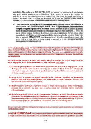 101
pelo direito. Nomeadamente FIGUEIREDO DIAS ao analisar os elementos da negligência
consciente, analisa os elementos individuais na culpa e quebra a unidade de conceitos de
negligência e culpa que deve haver nos conceitos. Quer nos crimes dolosos e negligentes a
distinção entre ilicitude e culpa deve ser a mesma. Na ilicitude é o desvalor que cai sobre o
agente e na culpa analisa-se a capacidade de se motivar ou não pelo direito.
 Quem defende a individualização das exigências de cuidado tem de perceber que a
aplicação de uma individualização levaria a que o especialmente capaz estivesse
sempre obrigado a prestações máximas, levaria também a que a pessoa quisesse
deixar de adquirir essas capacidades sob pena de ser punido mais facilmente. A critica diz
que o esforço exigido não deixa de corresponder à sua capacidade. Ter em conta estas
capacidades significa ter em conta as capacidades que uma situação em concreto permite
usar, e como diz STRATEVERT não há razão para o cirurgião especialmente capaz não
possa aplicar o que sabe a mais do que o normal, pois isto implicaria sacrifício
desnecessário dos bens jurídicos.
Para FIGUEIREDO DIAS, as capacidades inferiores do agente não podem relevar logo ao
nível do tipo de ilícito negligente, no sentido de excluir a tipicidade da conduta, mas só devem
ser consideradas ao nível do tipo de culpa negligente. Para este autor, capacidades pessoais
superiores do agente já devem ser consideradas no sentido de poderem fundar o tipo de ilícito
de negligência.
As capacidades inferiores à média não podem relevar no sentido de excluir a tipicidade do
facto negligente, antes só devem relevar ao nível da culpa. São razões:
(a) Outra solução significaria um inadmissível esvaziamento do relevo da negligência a nível
da culpa, que assim ficaria reduzida ao “puro juízo de censura” típico da doutrina ortodoxa da
ação final: ao puro juízo de censura do qual faria parte a imputabilidade, a consciência potencial
do ilícito, a exigibilidade, etc.
(b) Neste âmbito a punição do agente deixaria de ter qualquer conteúdo ou substância
material, pelo que estaríamos perante uma violação do princípio da culpa, princípio este
que enforma toda a ciência jurídico-penal;
(c) Não temos como certo que a norma de ilicitude se dirige àqueles que não estão em condições
pessoais de a cumprir, ou seja, que a norma possa ser entendida como puramente
individualizadora;
(d) Seria insustentável aceitar que o comportamento violador do dever de cuidado daquele
que não se encontre em condições pessoais de o cumprir pudesse ser considerado lícito
e contra ele não pudesse, consequentemente, ser exercida, uma ação defensiva ou que não
fosse legítimo aplicar-lhe, em estado de perigosidade, uma medida de segurança.
De todo o modo, o Direito não poderia exigir de cada um se não aquilo que cada um estaria em
condições de prestar.
Para FIGUEIREDO DIAS, uma conceção puramente individualizadora deixaria de proteger
a força normativa que ao Direito deve ser conferida, bem como os bens jurídicos que este
 