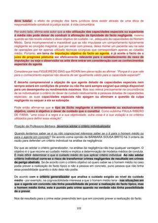 102
deve tutelar- o efeito de proteção dos bens jurídicos deve existir através de uma ética de
responsabilidade conatural à justiça social, à vida comunitária.
Por outro lado, afirma este autor que a não utilização das capacidades especiais ou superiores
à média não pode deixar de conduzir à afirmação da tipicidade do facto negligente, mesmo
quando se não revele violado o dever objetivo de cuidado- i.e., adequado às capacidades do Homem
Médio. Seria incompreensível e inaceitável que se não imputasse um comportamento tipicamente
negligente ao cirurgião magistral, que por estar com pressa, deixa morrer um paciente seu na sala
de operações por ter apenas utilizado técnicas cirúrgicas que correspondiam apenas ao cidadão
médio. Portanto, em tema de imputação objetiva do facto ao agente, é já aceite o facto de o
juízo de prognose póstuma ser efetivamente relevante para o estabelecimento do nexo de
imputação- ou seja o observador ex ante deve entrar em consideração com os conhecimentos
especiais do agente.
Considera por isso FIGUEIREDO DIAS que ROXIN tem plena razão ao afirmar: “Porque é o que vale
para o conhecimento especial não deveria de ser igualmente válido para a capacidade especial?”
É decerto compreensível a objeção de que agente dotado de capacidades especiais nem
sempre estará em condições de prestar ou não lhe será sempre exigível que esteja disponível
para um desempenho ou rendimentos máximos. Mas isso releva precisamente na circunstância
de se individualizar o critério do dever de cuidado relativamente a pessoas dotadas de capacidades
especiais- as suas capacidades especiais não apagam ou eliminam a questão da culpa
negligente ou sequer a ela se sobrepõe.
Pode então afirmar-se que o tipo de ilícito negligente é eminentemente ou exclusivamente
objetivo, como é objetivo o dever de cuidado que o constitui. Como sublinha PAULA RIBERO
DE FARIA: “uma coisa é a regra e a sua objetividade, outra coisa é a sua violação e os critérios
utilizados para definir essa violação”.
Posição da Professora Bárbara- devemos adotar o critério individualizador
Quando tentamos saber se é ou não cognoscível interessa saber se o é para o homem médio ou
para o agente em concreto? De acordo coma opinião de BÁRBARA SOUSA BRITO há 3 ordens de
razão para defender um critério individual na análise da negligência:
Diz que ao adotar o critério generalizador, na análise da negligência não traz qualquer vantagem. O
objetivo é o que recorre ao cuidado médio e implica a determinação de modelos médios de conduta.
É mais difícil determinar o que é cuidado médio do que aplicar critério individual. Ao não adotar
critério individual corre-se o risco de transformar crimes negligentes de resultado em crimes
de perigo abstrato. Se de acordo com o critério objetivo só quero saber se o homem médio no caso
podia prever a realização do facto típico e não a pessoa em concreto, puno pessoa que não tinha
essa possibilidade quando o dolo dela não podia.
De acordo com o critério generalizador que analisa o cuidado exigido ao nível do cuidado
médio - por exemplo, na cognoscibilidade interessa a que o homem médio teria - nas situações em
que o agente em concreto não tinha possibilidade de prever a realização do facto típico, mas
o homem médio tinha, este é punido pelo crime quando na verdade não tinha possibilidade
de o prever.
Nos de resultado para o crime estar preenchido tem que em concreto prever a realização do facto.
 