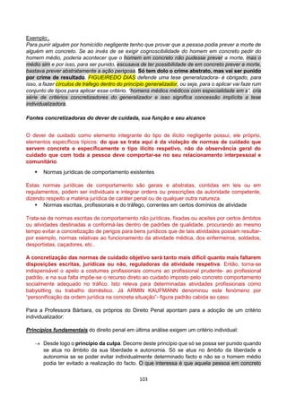 103
Exemplo:.
Para punir alguém por homicídio negligente tenho que provar que a pessoa podia prever a morte de
alguém em concreto. Se ao invés de se exigir cognoscibilidade do homem em concreto pedir do
homem médio, poderia acontecer que o homem em concreto não pudesse prever a morte, mas o
médio sim e por isso, para ser punido, escusava de ter possibilidade de em concreto prever a morte,
bastava prever abstratamente a ação perigosa. Só tem dolo o crime abstrato, mas vai ser punido
por crime de resultado. FIGUEIREDO DIAS defende uma tese generalizadora- é obrigado, para
isso, a fazer círculos de trafego dentro do princípio generalizador, ou seja, para o aplicar vai faze rum
conjunto de tipos para aplicar esse critério. “homens médios médicos com especialidade em x”, cria
série de critérios concretizadores do generalizador e isso significa concessão implícita a tese
individualizadora.
Fontes concretizadoras do dever de cuidada, sua função e seu alcance
O dever de cuidado como elemento integrante do tipo de ilícito negligente possui, ele próprio,
elementos específicos típicos: do que se trata aqui é da violação de normas de cuidado que
servem concreta e especificamente o tipo ilícito respetivo, não da observância geral do
cuidado que com toda a pessoa deve comportar-se no seu relacionamento interpessoal e
comunitário.
 Normas jurídicas de comportamento existentes
Estas normas jurídicas de comportamento são gerais e abstratas, contidas em leis ou em
regulamentos, podem ser individuais e integrar ordens ou prescrições da autoridade competente,
dizendo respeito a matéria jurídica de caráter penal ou de qualquer outra natureza.
 Normas escritas, profissionais e do tráfego, correntes em certos domínios de atividade
Trata-se de normas escritas de comportamento não jurídicas, fixadas ou aceites por certos âmbitos
ou atividades destinadas a conformá-las dentro de padrões de qualidade, procurando ao mesmo
tempo evitar a concretização de perigos para bens jurídicos que de tais atividades possam resultar-
por exemplo, normas relativas ao funcionamento da atividade médica, dos enfermeiros, soldados,
desportistas, caçadores, etc..
A concretização das normas de cuidado objetivo será tanto mais difícil quanto mais faltarem
disposições escritas, jurídicas ou não, reguladoras da atividade respetiva. Então, torna-se
indispensável o apelo a costumes profissionais comuns ao profissional prudente- ao profissional
padrão, e na sua falta impõe-se o recurso direto ao cuidado imposto pelo concreto comportamento
socialmente adequado no tráfico. Isto releva para determinadas atividades profissionais como
babysitting ou trabalho doméstico. Já ARMIN KAUFMANN denominou este fenómeno por
“personificação da ordem jurídica na concreta situação”- figura padrão cabida ao caso.
Para a Professora Bárbara, os próprios do Direito Penal apontam para a adoção de um critério
individualizador:
Princípios fundamentais do direito penal em última análise exigem um critério individual:
 Desde logo o princípio da culpa. Decorre deste princípio que só se possa ser punido quando
se atua no âmbito da sua liberdade e autonomia. Só se atua no âmbito da liberdade e
autonomia se se poder evitar individualmente determinado facto e não se o homem médio
podia ter evitado a realização do facto. O que interessa é que aquela pessoa em concreto
 