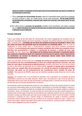 104
podia ter evitado a realização do facto típico pois só aí se pode dizer que atuou no âmbito da
sua liberdade e autonomia;
 Para o princípio da necessidade da pena, esta só é necessária tendo como fim a proteção
de bens jurídicos e esta, em direito penal, faz-se pela prevenção. Só se pode prevenir
comportamentos controláveis, evitáveis pelo sujeito em concreto- não posso previr os que
não o são;
 Em último temos o princípio da igualdade, também muito importante, que impõe a adoção
de um critério individual na análise da ilicitude pois só dessa forma se trata igual o que é igual
e diferente o que é diferente.
Função Indiciária
Tudo o que acaba de ser dito pode ser conexionado nos crimes negligentes de resultado com as
regras de imputação objetiva que foram expostas a propósito dos delitos dolosos e que aqui devem
valer completamente: a violação de um dever de cuidado só pode ser imputada a quem, com
ela, criou um risco não permitido que se concretizou no resultado típico. Mas ao nível da
negligência é viável proibir todo o comportamento perigoso para bens jurídicos penalmente
protegidos. A concretização das regras de cuidado resultantes das fontes que acabaram de ser
referidas tem precisamente a função e o significado de precisar a medida do risco aqui
permitido. Por isso, desde logo, não podem ser proibidos riscos atinentes a resultados típicos
que, segundo a experiência geral ou o especial conhecimento do agente, sejam imprevisíveis
ou inevitáveis- os termos da doutrina da adequação devem então neste âmbito ser
completamente adequados.
Urge, por outro lado, ter em conta que a violação de normas de cuidado constituirá um indicio
por excelência de uma contraditoriedade ao dever de cuidado tipicamente relevante, mas não
pode em caso algum fundamentá-la definitivamente, provenha este dever de uma norma jurídica
ou não ou até mesmo da aplicação de um critério padrão: quando um perigo típico pressuposto
pela norma de cuidado falte excecionalmente, em virtude da especial configuração do caso
concreto, não pode um tal comportamento ser considerado como violador do dever de
cuidado. Nas palavras de ROXIN, aquilo que em abstrato é perigoso, pode deixar de o ser no caso
concreto.
Vejamos: um condutor fura a luz vermelha do semáforo num cruzamento em condições de plena
visibilidade e quando as vias estão desertas. Neste caso, não preenche o tipo ilícito de ofensas à
integridade física se por força de óleo derramado na estrada perder o controlo do veículo e ferir dois
transeuntes que conversam placidamente no passeio.
Inversamente, pode excecionalmente divisar-se uma violação do dever de cuidado devido em casos
em que foram observadas todas as normas legais, corporativas ou correntes de tráfego e, todavia, o
conhecimento ou a suspeita fundada de um perigo não considerado por aquelas obrigue a cuidados
acrescidos. Assim, por exemplo, no caso de obras de construção em que são usados explosivos, o
respeito pelos limites legais existentes da intensidade das explosões poderá não ser suficiente para
acautelar o perigo que delas pode advir para casas antigas que se situem nas proximidades. É ainda
excecional a situação em que o doente obriga os profissionais de saúde a tomarem cuidados
acrescidos mesmo relativamente aos que resultam de um protocolo médico em vigor. Todavia, em
casos como estes, sempre que hajam danos para os bens jurídicos, é preciso ainda considerar que
houve culpa negligente por parte do agente.
 