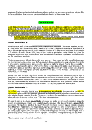 107
resultado. Podíamos discutir ainda se houve dolo ou negligencia no comportamento do médico. Ele
tinha possibilidade de prever que há necessidade de alguém ferido precisar dele.
Caso Prático 6
A e B discutem irritadamente. A certa altura, A decide por fim à discussão, apontando uma pistola ao
peito de B. No momento em que este dispara, C que estava ao lado de A empurra a sua mão e com
isso consegue que o projétil só acerte nos intestinos em vez de acertar no peito de B. Este é
transportado de urgência para o hospital constatando-se aí que só sofrera uma perfuração traumática
do intestino. Suponha alternadamente as seguintes sub-hipóteses.
1. B morre logo após chegar ao hospital, todavia, na autópsia constata-se que sofria de um
cancro em estado avançado que lhe provocaria a morte em escasso tempo.
Quanto à conduta de A:
Relativamente ao A existe uma relação jurídico-penalmente relevante. Temos que escolher um tipo,
e começamos pelo elemento subjetivo: existe dolo porque o agente representou e quis realizar o
facto típico e por isso temos dolo direto previsto no artigo 14º/1. Elementos do tipo de ilícito: agente
– A, objeto – B, ação típica – 131º, bem jurídico – vida e resultado – morte. Sendo um crime de
resultado temos que ver a imputação da ação ao resultado. Imputação objetiva do resultado morte
de B à conduta do agente A.
Teríamos que recorrer à teoria da conditio si ne quo non – face a esta teoria há causalidade porque
se eliminarmos mentalmente a ação do A, o resultado desaparece tal como se produziu e eliminando
o antecedente desaparece; o consequente é porque a ação foi causal. Teoria da adequação –
verificam-se os requisitos porque o homem médio na posição do agente podia prever o resultado de
morte como possível perante a ação que realizou segundo aquele processo causal. Se A dispara
sobre B, a pessoa normal podia prever o resultado morte de A. Teoria do risco – A cria risco que se
concretizou no resultado.
Neste caso não actuava a figura ou critério de comportamento lícito alternativo porque aqui a
pergunta é: o resultado verifica-se nas mesmas circunstâncias de tempo, modo e lugar? Não, morria
uns dias mais tarde devido a outra causa - a causa virtual não tem relevância. O facto de se provar
que tem cancro em estado avançado não tem nada que ver com uma ação que levou à morte. Nesta
sub-hipótese estava preenchido o tipo de ilícito do 131º do código penal em relação ao A.
Quanto à conduta de C:
5
SILVA DIAS diria que ação de C é uma ação adequada socialmente, é uma espécie de ação de
salvamento pelo que não tem qualquer relevância a nível jurídico-penal, através do conceito de ação,
não adoptando este conceito de ação. Eliminando a ação do C o resultado permanece nas mesmas
circunstâncias de tempo, modo e lugar? Não, logo há causalidade.
De acordo com a teoria da causalidade adequada ele podia prever aquele resultado segundo
aquele processo causal, foi com esse propósito que lhe baixou a mão. De acordo com a causalidade
adequada há imputação objetiva, é previsível aquele resultado segundo aquele processo causal;
face à teoria do risco não há imputação objetiva porque seria preciso criar aumentar ou não diminuir
o risco, pelo que neste caso ao diminuir o risco, aplicando a primeira parte da teoria do risco afasta-
se a imputação objetiva. Por parte do C, não havendo criação de um risco não há intenção, mas é
previsível que não consiga afastar de todo o projétil – representa como possível aquele resultado.
5
Devemos passar sempre pela teoria da causalidade.
 