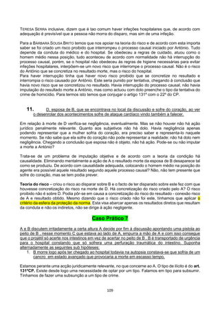 109
TERESA SERRA inclusive, dizem que é tao comum haver infeções hospitalares que, de acordo com
adequação é previsível que a pessoa não morra do disparo, mas sim de uma infeção.
Para a BÁRBARA SOUSA BRITO temos que nos apoiar na teoria do risco e de acordo com esta importa
saber se foi criado um risco proibido que interrompeu o processo causal iniciado por António. Tudo
depende da conduta do médico e do hospital. Se obedeceu a regras de cuidado, atuou como o
homem médio nessa posição, tudo aconteceu de acordo com normalidade não há interrupção do
processo causal, porém, se o hospital não obedeceu às regras de higiene necessárias para evitar
infeções hospitalares, interpõem-se um novo risco que interrompe o processo causal. Não é o risco
do António que se concretiza no resultado morte, mas o risco do hospital.
Para haver interrupção tinha que haver novo risco proibido que se concretize no resultado e
interrompia o risco causado por António. Este seria punido por tentativa, chegando à conclusão que
havia novo risco que se concretizou no resultado. Havia interrupção do processo causal, não havia
imputação do resultado morte a António, mas como actuou com dolo preenche o tipo da tentativa do
crime de homicídio. Para termos isto temos que conjugar o artigo 131º com o 22º do CP.
11. D, esposa de B, que se encontrava no local da discussão e sofre do coração, ao ver
o desenrolar dos acontecimentos sofre de ataque cardíaco vindo também a falecer.
Em relação à morte de D verifica-se negligência, eventualmente. Mas se não houver não há ação
jurídico penalmente relevante. Quanto aos subjetivos não há dolo. Havia negligência apenas
podendo representar que a mulher sofria do coração, era preciso saber e representa-lo naquele
momento. Se não sabe que ela sofre do coração não pode representar a realidade: não há dolo nem
negligência. Chegando a conclusão que esposa não é objeto, não há ação. Pode-se ou não imputar
a morte a António?
Trata-se de um problema de imputação objetiva e de acordo com a teoria da condição há
causalidade. Eliminando mentalmente a ação de A o resultado morte da esposa de B desaparece tal
como se produziu. De acordo com causalidade adequada, colocando o homem médio na posição do
agente era possível aquele resultado segundo aquele processo causal? Não, não tem presente que
sofre do coração, mas se tem podia prever.
Teoria do risco – criou o risco ao disparar sobre B e o facto de ter disparado sobre este fez com que
houvesse concretização do risco na morte de D. Há concretização do risco criado pelo A? O risco
proibido não é sobre D. Podia pôr-se em causa a concretização do risco do resultado - conexão risco
de A e resultado obtido. Mesmo dizendo que o risco criado não foi este, tínhamos que aplicar o
critério da esfera da proteção da norma. Esta visa abarcar apenas os resultados diretos que resultam
da conduta e não os indiretos, não se dirige à ação negligente.
Caso Prático 7
A e B discutem irritadamente a certa altura A decide por fim à discussão apontando uma pistola ao
peito de B , nesse momento C que estava ao lado de A, empurra a mão de A e com isso consegue
que o projétil só acerte nos intestinos em vez de acertar no peito de B . B é transportado de urgência
para o hospital constando que só sofrera uma perfuração traumática do intestino. Suponha
alternadamente as seguintes sub hipóteses:
1. B morre logo após ter chegado ao hospital todavia na autopsia constava-se que sofria de um
cancro em estado avançado que provocaria a morte em escasso tempo.
Estamos perante uma acção juridicamente relevante, no que concerne ao A. O tipo de ilícito é do art.
131ºCP. Existe desde logo uma necessidade de optar por um tipo. Falamos em tipo para subsumir.
Tínhamos de fazer uma subsunção a um tipo de crime.
 