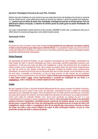 11
Doutrina Teleológico-Funcional de cariz Pós- Finalista
Dentro dos pós finalistas há uma doutrina que se pode denominar de teológico-funcional ou racional
final do direito penal, cujos defensores estão de acordo em afastar o ponto de partida dos finalistas,
i.e., querem que se deixe de partir das realidades ontológicas previas ao direito penal. Para os
defensores desta conceção, o sistema do direito penal só pode guiar-se pelas finalidades do
Direito Penal.
Um autor representativo desta doutrina é sem duvida JAKOBS e entre nós, a professora diria que é
difícil situar os autores portugueses numa determinada escola.
Apreciação Crítica
Ação
Do ponto de vista normativo, esta visão finalista é insuscetível de nos oferecer uma base unitária
a todo o atuar humano que releva para o Direito Penal. A supradeterminação causal é em fim de
contas tão estranha a sentidos e a valores como o conceito causal de ação que a concepção finalista
pretendeu definitivamente ultrapassar.
Ilícito Pessoal
As aquisições da doutrina finalista, no que respeita à concepção de ilícito finalista, apresentam-se
hoje cheias de valor e mesmo reforçadas por toda a discussão científico-dogmática posterior que
suscitaram. A não ser nos casos do dolo e de negligência, o facto não poderia dizer-se contrário à
ordem jurídica e por conseguinte ilícito. Nem sequer se poderia dizer que preenchia materialmente
um tipo de crime no seu aspeto substancial, enquanto unidade de sentido social juridicamente
desvaliosa, da mesma forma que isso se não pode dizer de um facto natural- como acontece no caso
de uma seca, inundação ou terramoto- ou de um facto animal, ou até mesmo de um qualquer
processo humano imprevisível ou incontrolável. Todo o ilícito é por conseguinte um ilícito pessoal
e dele fazem parte o dolo, como representação e vontade de realização de um facto, e a
negligência, como violação do cuidado objetivamente imposto.
Culpa
No que respeita à Culpa, a doutrina finalista diferentemente da campo a amplo e fundado criticismo.
A afirmação de que a culpa é mero juízo de (des)valo, expurgada de todo o objeto de valoração
reduzida à pura valoração do objeto, não é compatível com a função político-criminal que o princípio
da culpa deve exercer no sistema. Uma tal função fica reduzida a muito pouco se a culpa se traduzir,
como com razão foi criticado Welzel, num “puro juízo existente na cabeça do juiz” e a sua
materialidade for imputada a outras categorias do sistema. Se o princípio da culpa é um princípio
político-criminal e dogmático verdadeiramente essencial do sistema penal, e se as sanções
penais para o mesmo tipo de crime são distinguidas primordialmente em função do dolo e da
negligência- então o dolo e a negligência têm de ter significado como graus, formas ou tipos
de culpa, em todo o caso como matéria de culpa. E esta verificação implica, só por si, uma
profunda revisão de todo o sistema finalista.
 