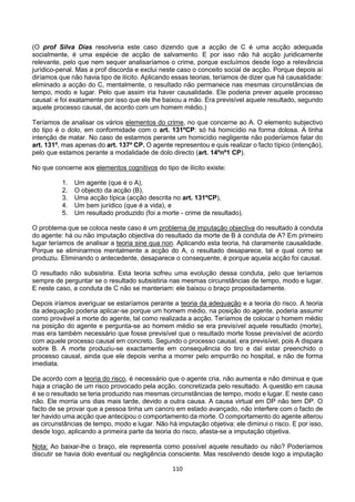 110
(O prof Silva Dias resolveria este caso dizendo que a acção de C é uma acção adequada
socialmente, é uma espécie de acção de salvamento. E por isso não há acção juridicamente
relevante, pelo que nem sequer analisaríamos o crime, porque excluímos desde logo a relevância
jurídico-penal. Mas a prof discorda e exclui neste caso o conceito social de acção. Porque depois aí
diríamos que não havia tipo de ilícito. Aplicando essas teorias, teríamos de dizer que há causalidade:
eliminado a acção do C, mentalmente, o resultado não permanece nas mesmas circunstâncias de
tempo, modo e lugar. Pelo que assim iria haver causalidade. Ele poderia prever aquele processo
causal: e foi exatamente por isso que ele lhe baixou a mão. Era previsível aquele resultado, segundo
aquele processo causal, de acordo com um homem médio.)
Teríamos de analisar os vários elementos do crime, no que concerne ao A. O elemento subjectivo
do tipo é o dolo, em conformidade com o art. 131ºCP: só há homicídio na forma dolosa. A tinha
intenção de matar. No caso de estarmos perante um homicídio negligente não poderíamos falar do
art. 131º, mas apenas do art. 137º CP. O agente representou e quis realizar o facto típico (intenção),
pelo que estamos perante a modalidade de dolo directo (art. 14ºnº1 CP).
No que concerne aos elementos cognitivos do tipo de ilícito existe:
1. Um agente (que é o A),
2. O objecto da acção (B),
3. Uma acção típica (acção descrita no art. 131ºCP),
4. Um bem jurídico (que é a vida), e
5. Um resultado produzido (foi a morte - crime de resultado).
O problema que se coloca neste caso é um problema de imputação objectiva do resultado à conduta
do agente: há ou não imputação objectiva do resultado da morte de B à conduta de A? Em primeiro
lugar teríamos de analisar a teoria sine qua non. Aplicando esta teoria, há claramente causalidade.
Porque se eliminarmos mentalmente a acção do A, o resultado desaparece, tal e qual como se
produziu. Eliminando o antecedente, desaparece o consequente, é porque aquela acção foi causal.
O resultado não subsistiria. Esta teoria sofreu uma evolução dessa conduta, pelo que teríamos
sempre de perguntar se o resultado subsistiria nas mesmas circunstâncias de tempo, modo e lugar.
E neste caso, a conduta de C não se manteriam: ele baixou o braço propositadamente.
Depois iríamos averiguar se estaríamos perante a teoria da adequação e a teoria do risco. A teoria
da adequação poderia aplicar-se porque um homem médio, na posição do agente, poderia assumir
como provável a morte do agente, tal como realizada a acção. Teríamos de colocar o homem médio
na posição do agente e pergunta-se ao homem médio se era previsível aquele resultado (morte),
mas era também necessário que fosse previsível que o resultado morte fosse previsível de acordo
com aquele processo causal em concreto. Segundo o processo causal, era previsível, pois A dispara
sobre B. A morte produziu-se exactamente em consequência do tiro e daí estar preenchido o
processo causal, ainda que ele depois venha a morrer pelo empurrão no hospital, e não de forma
imediata.
De acordo com a teoria do risco, é necessário que o agente cria, não aumenta e não diminua e que
haja a criação de um risco provocado pela acção, concretizada pelo resultado. A questão em causa
é se o resultado se teria produzido nas mesmas circunstâncias de tempo, modo e lugar. E neste caso
não. Ele morria uns dias mais tarde, devido a outra causa. A causa virtual em DP não tem DP. O
facto de se provar que a pessoa tinha um cancro em estado avançado, não interfere com o facto de
ter havido uma acção que antecipou o comportamento da morte. O comportamento do agente alterou
as circunstâncias de tempo, modo e lugar. Não há imputação objetiva: ele diminui o risco. E por isso,
desde logo, aplicando a primeira parte da teoria do risco, afasta-se a imputação objetiva.
Nota: Ao baixar-lhe o braço, ele representa como possível aquele resultado ou não? Poderíamos
discutir se havia dolo eventual ou negligência consciente. Mas resolvendo desde logo a imputação
 