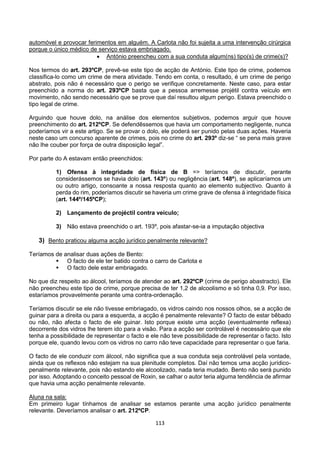 113
automóvel e provocar ferimentos em alguém. A Carlota não foi sujeita a uma intervenção cirúrgica
porque o único médico de serviço estava embriagado.
 António preencheu com a sua conduta algum(ns) tipo(s) de crime(s)?
Nos termos do art. 293ºCP, prevê-se este tipo de acção de António. Este tipo de crime, podemos
classifica-lo como um crime de mera atividade. Tendo em conta, o resultado, é um crime de perigo
abstrato, pois não é necessário que o perigo se verifique concretamente. Neste caso, para estar
preenchido a norma do art. 293ºCP basta que a pessoa arremesse projétil contra veículo em
movimento, não sendo necessário que se prove que daí resultou algum perigo. Estava preenchido o
tipo legal de crime.
Arguindo que houve dolo, na análise dos elementos subjetivos, podemos arguir que houve
preenchimento do art. 212ºCP. Se defendêssemos que havia um comportamento negligente, nunca
poderíamos vir a este artigo. Se se provar o dolo, ele poderá ser punido pelas duas ações. Haveria
neste caso um concurso aparente de crimes, pois no crime do art. 293º diz-se “ se pena mais grave
não lhe couber por força de outra disposição legal”.
Por parte do A estavam então preenchidos:
1) Ofensa à integridade de física de B => teríamos de discutir, perante
considerássemos se havia dolo (art. 143º) ou negligência (art. 148º), se aplicaríamos um
ou outro artigo, consoante a nossa resposta quanto ao elemento subjectivo. Quanto à
perda do rim, poderíamos discutir se haveria um crime grave de ofensa à integridade física
(art. 144º/145ºCP);
2) Lançamento de projéctil contra veículo;
3) Não estava preenchido o art. 193º, pois afastar-se-ia a imputação objectiva
3) Bento praticou alguma acção jurídico penalmente relevante?
Teríamos de analisar duas ações de Bento:
 O facto de ele ter batido contra o carro de Carlota e
 O facto dele estar embriagado.
No que diz respeito ao álcool, teríamos de atender ao art. 292ºCP (crime de perigo abastracto). Ele
não preencheu este tipo de crime, porque precisa de ter 1,2 de alcoolismo e só tinha 0,9. Por isso,
estaríamos provavelmente perante uma contra-ordenação.
Teríamos discutir se ele não tivesse embriagado, os vidros caindo nos nossos olhos, se a acção de
guinar para a direita ou para a esquerda, a acção é penalmente relevante? O facto de estar bêbado
ou não, não afecta o facto de ele guinar. Isto porque existe uma acção (eventualmente reflexa)
decorrente dos vidros lhe terem ido para a visão. Para a acção ser controlável é necessário que ele
tenha a possibilidade de representar o facto e ele não teve possibilidade de representar o facto. Isto
porque ele, quando levou com os vidros no carro não teve capacidade para representar o que faria.
O facto de ele conduzir com álcool, não significa que a sua conduta seja controlável pela vontade,
ainda que os reflexos não estejam na sua plenitude completos. Daí não temos uma acção jurídico-
penalmente relevante, pois não estando ele alcoolizado, nada teria mudado. Bento não será punido
por isso. Adoptando o conceito pessoal de Roxin, se calhar o autor teria alguma tendência de afirmar
que havia uma acção penalmente relevante.
Aluna na sala:
Em primeiro lugar tínhamos de analisar se estamos perante uma acção jurídico penalmente
relevante. Deveríamos analisar o art. 212ºCP.
 