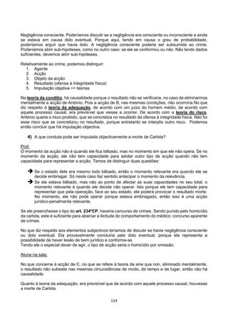 114
Negligência consciente. Poderíamos discutir se a negligência era consciente ou inconsciente e ainda
se estava em causa dolo eventual. Porque aqui, tendo em causa o grau de probabilidade,
poderíamos arguir que havia dolo. A negligência consciente poderia ser subsumida ao crime.
Poderíamos abrir sub-hipóteses, como no outro caso: se ele se conformou ou não. Não tendo dados
suficientes, devemos abrir sub-hipóteses.
Relativamente ao crime, podemos distinguir:
1. Agente
2. Acção
3. Objeto da acção
4. Resultado (ofensa à integridade física)
5. Imputação objetiva => teorias
Na teoria da conditio, há causalidade porque o resultado não se verificaria, no caso de eliminarmos
mentalmente a acção de António. Pois a acção de B, nas mesmas condições, não ocorroria.No que
diz respeito à teoria da adequação, de acordo com um juízo do homem médio, de acordo com
aquele processo causal, era previsível que viesse a ocorrer. De acordo com a teoria do risco,
António queria o risco proibido, que se concretiza no resultado da ofensa à integridade física. Não foi
esse risco que se concretizou no resultado, porque entretanto se interpôs outro risco. Podemos
então concluir que há imputação objectiva.
4) A que conduta pode ser imputada objectivamente a morte de Carlota?
Prof:
O momento da acção não é quando ele fica bêbado, mas no momento em que ele não opera. Se no
momento da acção, ele não tem capacidade para adotar outro tipo de acção quando não tem
capacidade para representar a acção. Temos de distinguir duas questões:
 Se o estado dele era mesmo todo bêbado, então o momento relevante era quando ele se
decide embriagar. Só neste caso faz sentido antecipar o momento da relevância.
 Se ele estava bêbado, mas não ao ponto de afectar as suas capacidades no seu total, o
momento relevante é quando ele decide não operar. Isto porque ele tem capacidade para
representar que pela operação, face ao seu estado, ele poderá provocar o resultado morte.
No momento, ele não pode operar porque estava embriagado, então isso é uma acção
jurídico-penalmente relevante.
Se ele preenchesse o tipo do art. 234ºCP, haveria concurso de crimes. Sendo punido pelo homicídio
da carlota, este é suficiente para abarcar a ilicitude do comportamento do médico: concurso aparente
de crimes.
No que diz respeito aos elementos subjectivos teríamos de discutir se havia negligência consciente
ou dolo eventual. Ela provavelmente concluiria pelo dolo eventual, porque ele representa a
possibilidade de haver lesão de bem jurídico e conforma-se.
Tendo ele o especial dever de agir, o tipo de acção seria o homicídio por omissão.
Aluna na sala:
No que concerne à acção de C, no que se refere à teoria da sine qua non, eliminado mentalmente,
o resultado não subsiste nas mesmas circunstâncias de modo, de tempo e de lugar, então não há
causalidade.
Quanto à teoria da adequação, era previsível que de acordo com aquele processo causal, houvesse
a morte de Carlota.
 