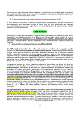 115
De acordo com a teoria do risco, apesar de existir a criação de um risco proibido, esse risco não se
concretiza, pois há a criação de um novo risco criado pelo médico, que se interpõe e isso faz com
que haja a interrupção do processo causal.
5) A que conduta pode ser imputada objectivamente a ofensa corporal de B?
A única questão a analisar era o critério do comportamento lícito alternativo. Não actua o critério do
comportamento lícito alternativo, porque a ofensa não se teria comportado nas mesmas
circunstâncias de tempo, modo e lugar. Assim, há imputação objectiva. O facto de B estar bêbado
não tinha qualquer interferência.
Caso Prático 9
Caso Prático: Embriagado, de regresso a casa, já de madrugada após uma noite de pandega, Abílio
confundiu o seu apartamento com o de Beatriz, sua vizinha idosa, meteu a chave à porta e
desesperado por não conseguir ouvi-la, arrombo-a com estrondo, introduzindo-a na suposta
habitação. Entretanto, Beatriz acordou aterrorizada com o assalto e morreu, devido a um ataque
cardíaco.
1. Abílio cometeu os crimes previstos nos arts. 190º e 212º CP?
Art.190º violação do domicílio, estão verificados todos os elementos? ele está embriagado mas não
ao ponto de te ruma acção controlada ou controlável pela vontade, para maior parte da doutrina na
analise, devemos começar pelo conceito jurídico penalmente relevante, não se levantando grandes
duvidas e quando isso acontece não devemos perder tempo para saber se há uma acção, partimos
do pressuposto que é pois é um comportamento dominável pela vontade; mas é uma acção típica?
estavam presente os elementos subjectivos e objectivos do tipo. Não há problemas nos elementos
objectivos: agente (Abilio), acção típica (introduzir em casa alheia), objecto da acção (casa alheia),
bem jurídico (reserva da vida privada) mas o resultado?
Conseguimos separar um evento espácio-temporalmente da conduta, não temos um crime de
resultado e nesta situação o introduzir em casa alheia, por isso é o que caracteriza os crimes de
mera actividade e como não é de resultado não surge os problemas de imputação objectiva de
imputação da conduta ao agente. Estão preenchidos os elementos objectivos do tipo, mas nos
elementos subjectivos há problema. O tipo de lícito em direito penal é composto por um tipo objectivo
e um tipo subjectivo. No subjectivo estamos perante dolo ou negligência por parte do agente? Ele
pensava que estava a entrar em casa, logo não existe uma representação intelectual correta. Para
haver dolo tinha de era preciso que ele representasse que a casa não era dele e tivesse vontade de
entrar na casa que não era dele. Ele não representa que a casa não era dele. Estamos perante um
erro sobre o objecto. Os objectos são tipicamente idênticos? Não. Se fossem tipificamente idênticos
isto tem alguma relevância ao nível do tipo? Não se exclui o dolo, porque os objectos são idênticos
e a norma visa proteger o objecto em si. O que importa é se ele queria ou não, é irrelevante se ele
matou B C ou D (mesmo que irmãos gémeos), porque o que interesse é que A queria matar
(exemplo).
Ele aqui representou que estava a entrar na sua própria casa. Ele não representou que estava a
entrar na casa da vizinha. Somos obrigados a dizer que há um erro sobre o objecto, mas que o
objecto não é tipicamente idêntico ao outro. Aqui importa o carácter alheio enquanto elemento do
tipo: dicotomia entre elementos descritivos e elementos normativos. Aqui o carácter alheio é um
elemento predominantemente normativo. É preciso recorrer a uma valoração, para dizer que estou
perante algo que é considerado alheio. O mais fundamental era preciso que o objecto não era
tipificamente idêntico. Estando perante um elemento normativo do tipo, a consequência é que no art.
 