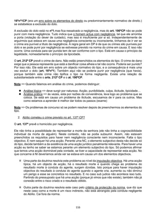 116
16ºnº1CP (era um erro sobre os elementos do direito ou predominantemente normativo de direito.)
se estabelece a exclusão do dolo.
A exclusão do dolo está no nº1,mas fica ressalvado a negligência, mas do art. 190ºCP não se pode
punir com mera negligência. Tudo indica que o homem actua com negligência, tal que ele arromba
a porta (violação do dever de cuidado), mas isso é insuficiente por si só. Independentemente de
arguirmos que estava em causa uma negligência consciente ou inconsciente, tínhamos de ir ver se
o crime era punível a título de negligência. A regra geral em DP é de que os crimes são puníveis por
dolo e se pode punir por negligência se estivesse previsto na norma do crime em causa. E isso não
ocorre. Uma conduta para ser punida tem de ser conforme com o tipo. Está em causa o princípio da
legalidade, nomeadamente o princípio da tipicidade.
O art. 212º CP prevê o crime de dano. Não estão preenchidos os elementos do tipo. O crime de dano
exige que a pessoa represente que está a danificar coisa alheia e tal não ocorre. Poderia ser punido?
Por isso não. Ele está em erro sobre um objecto normativo do tipo, e a consequência é mais uma
vez excluir o dolo (art. 16ºnº1). Também aqui não se poderia punir por negligência (que havia),
porque também este crime não tipifica o tipo na forma negligente. Existe uma relação de
subsidiariedade entre o arts. 212º CP e o at. 190ºCP.
Nota => Quando falamos em análise do crime, podemos distinguir:
 Análise lógica => deve surgir por natureza. Acção, punibilidade, culpa, ilicitude, tipicidade…
 Análise prática => às vezes, esta por razões de conveniência, leva logo ao problema que se
coloca. Se está em causa um problema de ilicitude, escusamos de ir para os outros. Mas
como estamos a aprender é melhor dar todos os passos (exame)
Nota => Os problemas de concurso só se podem resolver depois de preenchermos os elementos do
tipo.
2. Abílio cometeu o crime previsto no art. 137º CP?
O art. 137º prevê o homicídio por negligência.
Ele não tinha a possibilidade de representar a morte da senhora (ele não tinha a cognoscibilidade
individual da morta de alguém). Neste contexto, não se podia subsumir. Assim, não estavam
preenchidos os requisitos para haver nem negligência consciente nem inconsciente. Falta o tipo
objectivo. E nem sequer há uma acção. Perante uma NC, o elemento subjectivo desta não decide só
do tipo, decide também a da existência de uma acção jurídico penalmente relevante. Para haver uma
acção eu tenho se saber se estamos perante um elemento subjectivo do tipo. Só podemos afirmar
que temos uma acção dominável pela vontade, se tiver a capacidade de representar esta acção. No
que concerne à NI deveríamos ainda ver se estava em causa um dos elementos objectivos.
 Uma parte da doutrina resolvia este problema ao nível da imputação objectiva. Há uma acção
típica, há um objecto de acção, há o resultado morte e quando chega ao problema do
resultado morte à conduta do agente, surgem dúvidas. Isto porque para haver imputação
objectiva do resultado à conduta do agente quando o agente cria, aumenta ou não diminui
um perigo e esse se concretiza no resultado. E no caso sub judice não acontece isso tudo.
Partindo do pressuposto que há uma acção (porque já vimos que não existe), também não já
conexão entre o risco criado e o resultado obtido.
 Outra parte da doutrina resolvia este caso pelo critério da protecção da norma, que diz que
neste caso como a morte é um risco indirecto, não está abrangido pela conduta negligente
do Abílio. Cai fora da norma.
 