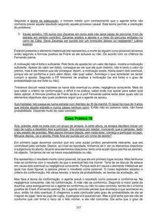 117
Segundo a teoria da adequação, o homem médio com conhecimento que o agente tinha não
conhecia prever aquele resultado segundo aquele processo causal. Esta teoria permite a resolução
do problema.
3. Xavier apostou 100 euros com Zacarias em como este não seria capaz de percorrer 5 km de
estrada em sentido contrário. Zacarias aceitou a aposta e a meio do percurso embateu no
carro de Célia. Deve Zacarias ser punido por um homicídio doloso ou negligente? (ultimo
exame)
Estando presente o elemento intelectual (ele representou a morte de alguém como possível) teríamos
então segundo a formula positiva de Frank se ele actuava ou não. De acordo com os critérios da
Fernanda palma,
A motivação não é forte o suficiente. Pelo facto da aposta ter um valor tão baixo, mostra a motivação
suficiente. Apesar do valor ser baixo, consegue-se ver que ele quer mesmo: não é tanto o valor do
prémio, mas é ele mostrar que ele consegue. Assim, a motivação existe. Havia assim dolo eventual,
porque ele se conforma e para além disso, não quer saber. Aconteça o que acontecer vai tentar
cumprir a aposta. Segundo a FP tínhamos de analisar a motivação (se era forte) e o grau de
probabilidade (se era forte ou não).
Tínhamos discutir nesta hipótese se havia dolo eventual ou antes, negligência consciente. Mais do
que saber o critério da conformação, o difícil é na prática, saber onde nos apoiar para saber qual
deles aplicar. A fórmula positiva de Frank ajuda e a prof Fernanda palma tenta dizer quais são os
elementos objectivos dos quais podemos arguir que o agente se apoiou.
Sub-hipótese: Isto passa-se numa estrada num Alentejo às 3h da manhã. O rapaz há mais de 3 anos
que estuda aquela estrada e nunca passa nenhum carro. Então não se passava nada, não havia
probabilidade. Depende muito do caso concreto.
Caso Prático 10
Ana, grávida, está na praia com um grupo de amigos. A certa altura, os amigos decidem iniciar um
jogo de rugby e desafiam Ana a participar. Ela começa por rejeitar, invocando que é perigoso, dado
o seu estado de gravidez. Mas alguns minutos depois, sem nada dizer, começa a participar no jogo.
Minutos depois, cai e aborta. Pode Ana ser punida por um crime de aborto?
Em primeiro lugar devemos concluir que era uma acção jurídico penalmente relevante, que era
controlável pela vontade. Depois, ao nível da tipicidade, tínhamos de ir ver os elementos objectivos
e subjectivos do aborto. Quanto aos elementos objectivos: temo uma acção típica (ela faz-se abortar),
há objecto. Teríamos de ver se havia imputabilidade ou não.
Ela apresentou o resultado morte como possível, tal que ela em primeiro lugar recusa. Mas nenhuma
mãe se conforma com o resultado de que o eventual feto iria morrer. Teria de se discutir de estava
em causa dolo eventual ou negligência consciente. Porque está em causa o elemento intelectual ser
igual nas duas figuras: a pessoa prever o resultado como possível. O nosso legislador adoptou o
critério da conformação. Há várias teorias: a teoria da probabilidade, as teorias da aceitação, etc.
Mas face á teoria da conformação: o agente prevê o resultado como possível e conforma-se. Na
negligência consciente, não há conformação. A mãe não se conformou. Segundo a maior parte da
doutrina, para averiguarmos se o agente se conformou ou não no caso concreto, temos de ir à forma
positiva de Frank (Fernanda palma). Se o agente concreto pensar que aconteça o que acontecer eu
atuo, então há dolo eventual. E chegamos a esta conclusão pelo grau de probabilidade de ela se
magoar ao jogar: face ao jogo de rugby, é perigoso e é possível cair. Mas a prof acha que ela não se
conforma que cair tinha o risco de o feto morrer, e ela não concorda. Ela acha que o grau de
 