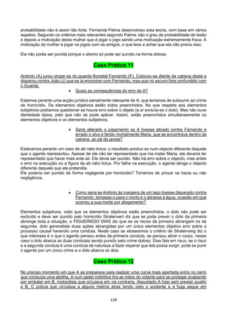 118
probabilidade não é assim tão forte. Fernanda Palma desenvolveu esta teoria, com base em vários
aspetos. Segundo os critérios mais relevantes segundo Palma: são o grau de probabilidade de lesão
e depois a motivação desta mulher que é jogar o jogo sendo uma motivação extremamente fraca. A
motivação da mulher é jogar os jogos com os amigos, o que leva a achar que ela não previu isso.
Ela não podia ser punida porque o aborto só pode ser punido na forma dolosa.
Caso Prático 11
António (A) jurou vingar-se do guarda florestal Fernando (F). Colocou-se diante da cabana deste e
disparou contra João (J) que se ia encontrar com Fernando, mas que no escuro fora confundido com
o Guarda.
 Quais as consequências do erro de A?
Estamos perante uma acção jurídico penalmente relevante de A, que teríamos de subsumir ao crime
de homicídio. Os elementos objetivos estão todos preenchidos. No que respeita aos elementos
subjetivos podíamos questionar se houve erro sobre o objeto (e aí excluía-se o dolo). Mas não ouve
identidade típica, pelo que não se pode aplicar. Assim, estão preenchidos simultaneamente os
elementos objetivos e os elementos subjetivos.
 Seria alterado o julgamento se A tivesse atirado contra Fernando e
errado o alvo e ferido mortalmente Maria, que se encontrava dentro da
cabana, ao pé da janela?
Estávamos perante um caso de ab ratio lictus: o resultado produz-se num objecto diferente daquele
que o agente representou. Apesar de ele não ter representado que iria matar Maria, ele deveria ter
representado que havia mais ente ali. Ele devia ser punido. Não há erro sobre o objecto, mas antes
o erro na execução ou a figura da ab ratio lictus. Por falha na execução, o agente atinge o objecto
diferente daquele que ele pretendia.
Ele poderia ser punido de forma negligente por homicídio? Teríamos de provar se havia ou não
negligência.
 Como seria se António às margens de um lago tivesse disparado contra
Fernando, tomasse-o para o morto e o atirasse à água, ocasião em que
ocorreu a sua morte por afogamento?
Elementos subjetivos, visto que os elementos objetivos estão preenchidos, o dolo não pode ser
excluído e deve ser punido pelo homicídio Stratenvert diz que se pode prever o dolo da primeira
abrange toda a situação, e FIGUEIREDO DIAS diz que se os riscos da primeira abrangem os da
segunda. dolo generalista duas ações abrangidas por um único elementos objetivo erro sobre o
processo causal havendo uma conduta. Neste caso se alcearemos o critério de Stratenverg diz o
que interessa é o que o agente pensou antes da primeira conduta, se pensou atirar o corpo, nesse
caso o dolo abarca as duas condutas sendo punido pelo crime doloso. Dias fala em risco, se o risco
e a segunda conduta é uma conduta de natureza a fazer esperar que lela possa surgir, pode se punir
o agente por um único crime e o dolo abarca os dois.
Caso Prático 12
No preciso momento em que A se preparava para realizar uma curva mais apertada entra no carro
que conduzia uma abelha, A num gesto instintivo tira as mãos do volante para se proteger acabando
por embater em B, motocilista que circulava em via contraria. Assustado A hoje sem prestar auxilio
a B, C policia que circulava a alguns metros atras tendo visto o acidente e a fuga segue em
 