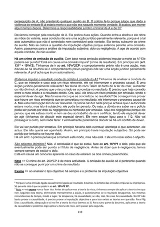 119
perseguição de A; não prestando qualquer auxilio ao B. O policia fe-lo porque julgou que dada a
violência do embate B já estaria morto o que não era naquele momento verdade. B acabou por morrer
algum tempo depois. Determine a responsabilidade jurídico criminal de A e de C?
Devíamos começar pela resolução de A. Ela pratica duas ações. Quando entra a abelha e ele retira
as mãos do volante, essa conduta não era uma acção jurídico-penalmente relevante, porque é o tal
acto automático que não é controlado nem controlável pela vontade. Ela tentou subsumir ao crime
de auxílio. Não se coloca a questão da imputação objetiva porque estamos perante uma omissão.
Assim, passamos para a análise da imputação subjetiva: dolo ou negligência. A age de acordo com
aquela conduta, de não auxiliar.
Há um crime de omissão de auxílio. Com base nesta omissão podemos imputar a morte ao A? Ele
poderia ser punido? Está em causa uma omissão impura6
(crime de resultado). Em princípio sim (art.
131º + 10ºnº2). Tínhamos de ir ao art. 10ºnº2CP: o comportamento prévio não é uma acção, mas
discute-se na doutrina se o comportamento prévio perigoso ode ser uma acção jurídico penalmente
relevante. A prof acha que é um automatismo.
Podemos imputar o resultado morte do ciclista à conduta do A? Tínhamos de analisar a conduta de
C, que se interpõe e caso seja um risco relevante, ele vai interromper o processo causal. É uma
acção jurídico-penalmente relevante? Na teoria do risco 7
além do facto do A ter de criar, aumentar
ou não diminuir; é preciso que o risco criado se concretize no resultado. É preciso que haja conexão
entre o risco criado e o resultado obtido. Ora, aqui, ele criou um risco proibido por omissão, tendo o
especial dever de agir. Mas foi esse risco que se concretizou no resultado? Se conseguirmos provar
que houve um risco entretanto que se concretizou no resultado, ele interrompe o processo causal de
A. Mas esta interrupção tem de ser relevante. O polícia não fez nada porque achava que o autociclista
estava morto, mas isto é subjectivo: ele podia ter penado. Ou seja, a dúvida era saber se o polícia
podia ser punido por dolo ou negligência ou homicídio por omissão. Aqui era negligência porque ele
pensou que ele estava morto e nem se deu ao trabalho de se ir certificar, tendo ele especial dever
de agir (tínhamos de discutir este especial dever). Ele nem sequer ligou para o 112. Não vai
prosseguir o outro, sem nada fazer. Eventualmente poderíamos discutir se há um conflito de dever.
Ele vai ser punido por tentativa. Em princípio haveria dolo eventual: aconteça o que acontecer, ele
actua. Ele não queria ser apanhado. Assim, em princípio havia imputação subjectivo. Só pode ser
punido por tentativa se houver dolo.
Há um erro: o polícia pensa que o homem está morto, mas não está. Este erro recai sobre o objecto.
São objectos idênticos? Não. A conclusão é que se exclui, face ao art. 16ºnº1 o dolo, pelo que ele
eventualmente pode ser punido a t´título de negligência. Antes de dizer que é negligencia, temos
sempre sempre de excluir o dolo.
Está em causa um concurso aparente no caso de estarem os dois crimes preenchidos.
Nota => O crime do art. 200ºCP é de mera actividade. A omissão de auxílio só é pertinente quando
não se consegue punir por um crime de resultado
Exame => ao analisar o tipo objectivo há sempre e o problema da imputação objectiva
6
Porque é uma omissão ligada causalmente ligada ao resultado. Estamos no âmbito das omissões impuras ou impróprias.
Só perante isto é que se pode ir ao art. 10ºnº2 CP.
7
Nota => no exame nunca fazer isto. Antes de aplicarmos a teoria do risco, tínhamos sempre de aplicar a teoria sine qua
non. Segundo esta teoria, eliminando mentalmente a acção, e questionamos se o resultado desaparece, nas mesmas
circunstancias de tempo, modo e lugar. Se desparece, há causalidade; se não, não. No caso há causalidade. No DP não
basta provar a causalidade, é preciso provar a imputação objectiva e para isso existe as teorias em questão. Para Fifg
Dias: causalidade, adequação e só no fim a teoria do risco (vemos as 3). Para outra parte da doutrina, aplicamos a teoria
da causalidade e podemos logo aplicar a teoria do risco, sem passar pela segunda.
 