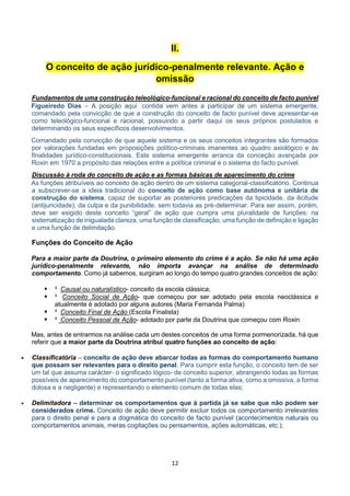 12
II.
O conceito de ação jurídico-penalmente relevante. Ação e
omissão
Fundamentos de uma construção teleológico-funcional e racional do conceito de facto punível
Figueiredo Dias – A posição aqui contida vem antes a participar de um sistema emergente,
comandado pela convicção de que a construção do conceito de facto punível deve apresentar-se
como teleológico-funcional e racional, possuindo a partir daqui os seus próprios postulados e
determinando os seus específicos desenvolvimentos.
Comandado pela convicção de que aquele sistema e os seus conceitos integrantes são formados
por valorações fundadas em proposições político-criminais imanentes ao quadro axiológico e às
finalidades jurídico-constitucionais. Este sistema emergente arranca da conceção avançada por
Roxin em 1970 a propósito das relações entre a política criminal e o sistema do facto punível.
Discussão à roda do conceito de ação e as formas básicas de aparecimento do crime
As funções atribuíveis ao conceito de ação dentro de um sistema categorial-classificatório. Continua
a subscrever-se a ideia tradicional do conceito de ação como base autónoma e unitária de
construção do sistema, capaz de suportar as posteriores predicações da tipicidade, da ilicitude
(antijuricidade), da culpa e da punibilidade, sem todavia as pré-determinar. Para ser assim, porém,
deve ser exigido deste conceito “geral” de ação que cumpra uma pluralidade de funções: na
sistematização de inigualada clareza, uma função de classificação, uma função de definição e ligação
e uma função de delimitação.
Funções do Conceito de Ação
Para a maior parte da Doutrina, o primeiro elemento do crime é a ação. Se não há uma ação
jurídico-penalmente relevante, não importa avançar na análise de determinado
comportamento. Como já sabemos, surgiram ao longo do tempo quatro grandes conceitos de ação:
 ³ Causal ou naturalístico- conceito da escola clássica;
 ³ Conceito Social de Ação- que começou por ser adotado pela escola neoclássica e
atualmente é adotado por alguns autores (Maria Fernanda Palma)
 ³ Conceito Final de Ação (Escola Finalista)
 ³ Conceito Pessoal de Ação- adotado por parte da Doutrina que começou com Roxin
Mas, antes de entrarmos na análise cada um destes conceitos de uma forma pormenorizada, há que
referir que a maior parte da Doutrina atribui quatro funções ao conceito de ação:
 Classificatória – conceito de ação deve abarcar todas as formas do comportamento humano
que possam ser relevantes para o direito penal. Para cumprir esta função, o conceito tem de ser
um tal que assuma carácter- o significado lógico- de conceito superior, abrangendo todas as formas
possíveis de aparecimento do comportamento punível (tanto a forma ativa, como a omissiva, a forma
dolosa e a negligente) e representando o elemento comum de todas elas;
 Delimitadora – determinar os comportamentos que à partida já se sabe que não podem ser
considerados crime. Conceito de ação deve permitir excluir todos os comportamento irrelevantes
para o direito penal e para a dogmática do conceito de facto punível (acontecimentos naturais ou
comportamentos animais, meras cogitações ou pensamentos, ações automáticas, etc.);
 
