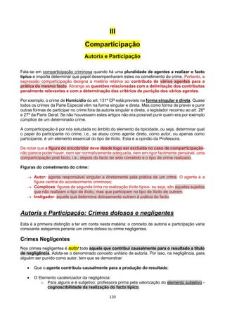 120
III
Comparticipação
Autoria e Participação
Fala-se em comparticipação criminosa quando há uma pluralidade de agentes a realizar o facto
típico e importa determinar que papel desempenharam estes no cometimento do crime. Portanto, a
expressão comparticipação designa a matéria relativa ao contributo de vários agentes para a
prática do mesmo facto. Abrange as questões relacionadas com a delimitação dos contributos
penalmente relevantes e com a determinação dos critérios de punição dos vários agentes.
Por exemplo, o crime de Homicídio do art. 131º CP está previsto na forma singular e direta. Quase
todos os crimes da Parte Especial vêm na forma singular e direta. Mas como forma de prever e punir
outras formas de participar no crime fora da autoria singular e direta, o legislador recorreu ao art. 26º
e 27º da Parte Geral. Se não houvessem estes artigos não era possível punir quem era por exemplo
cúmplice de um determinado crime.
A comparticipação é por nós estudada no âmbito do elemento da tipicidade, ou seja, determinar qual
o papel do participante no crime, i.e., se atuou como agente direto, como autor, ou apenas como
participante, é um elemento essencial do tipo de ilícito. Esta é a opinião da Professora.
De notar que a figura do encobridor deve desde logo ser excluída no caso de comparticipação-
não parece poder haver, nem ser normativamente adequada, nem em rigor facilmente pensável, uma
comparticipação post facto, i.e., depois do facto ter sido cometido e o tipo de crime realizado.
Figuras do cometimento do crime:
 Autor: agente responsável singular e diretamente pela prática de um crime. O agente é a
figura central do acontecimento criminoso;
 Cúmplices: figuras de segunda linha na realização ilícito típico- ou seja, são aqueles sujeitos
que não realizam o tipo de ilícito, mas que participam no tipo de ilícito de outrem;
 Instigador: aquele que determina dolosamente outrem à prática do facto.
Autoria e Participação: Crimes dolosos e negligentes
Esta é a primeira distinção a ter em conta nesta matéria: o conceito de autoria e participação varia
consoante estejamos perante um crime doloso ou crime negligentes.
Crimes Negligentes
Nos crimes negligentes é autor todo aquele que contribui causalmente para o resultado a título
de negligência. Adota-se o denominado conceito unitário de autoria. Por isso, na negligência, para
alguém ser punido como autor, tem que se demonstrar:
 Que o agente contribuiu causalmente para a produção do resultado;
 O Elemento caraterizador da negligência:
o Para alguns e é subjetivo: professora prima pela valorização do elemento subjetivo -
cognoscibilidade da realização do facto típico;
 