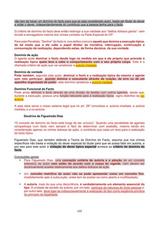 122
não tem de haver um domínio do facto para que se seja considerado autor, basta ser titular do dever
e violar o dever, independentemente do contributo que a pessoa tenha para o facto.
O critério de domínio do facto deve então restringir a sua validade aos “delitos dolosos gerais”- sem
dúvida a esmagadora maioria dos crimes contidos na Parte Especial do CP.
Para este Penalista, “Senhor” do facto é, nos delitos comuns aquele que domina a execução típica,
de tal modo que a ele cabe o papel diretor da iniciativa, interrupção, continuação e
consumação da realização, dependendo estas, de forma decisiva, da sua vontade.
Domínio de ação
O agente pode dominar o facto desde logo na medida em que é ele próprio que procede à
realização típica quem leva a cabo o comportamento com o seu próprio corpo. Este é o
chamado critério de ação que vai caraterizar a autoria imediata.
Domínio da vontade
Pode também, segundo este autor, dominar o facto e a realização típica do mesmo o agente
sem nele participar, quando domina o executante através de coação, de erro ou de um
aparelho organizado de poder- este domínio carateriza a autoria mediata.
Domínio Funcional do Facto
Pode ainda dominar o facto através de uma divisão de tarefas com outros agentes, desde que,
durante a execução, possua uma função relevante para a realização típica- signo distintivo da co-
autoria.
A esta ideia serve o nosso sistema legal que no art. 26º concretiza a: autoria imediata; a autoria
mediata; e a co-autoria.
Doutrina de Figueiredo Dias
“O conceito de domínio do facto está longe de ser unívoco”. Quando uma pluralidade de agentes
comparticipa num facto nem sempre é fácil de determinar com exatidão, mesmo tendo em
consideração apenas os crimes dolosos de ação, o contributo que cada um teve para a realização
do facto típico.
Figueiredo Dias, que também defende a Teoria do Domínio do Facto, assume que nos crimes
específicos não basta a violação do dever especial do titular para que se possa falar em autoria, e
por isso para este autor á violação do dever típico especial acresce ao critério do domínio do
facto.
Conclusões gerais:
 Para Figueiredo Dias, uma conceção unitária de autoria e a adoção de um conceito
extensivo de autor nem estão de acordo com a nossa lei vigente, nem devem ser
doutrinalmente aceites relativamente aos delitos dolosos de ação;
 Um conceito restritivo de autor não se pode apresentar como um conceito fixo,
imediatamente apto á subsunção, antes tem de aceitar-se como aberto e multifacetado;
 A autoria, mais do que uma decorrência, é verdadeiramente um elemento essencial do
tipo. A unidade de sentido da autoria, por um lado, participa da natureza do ilícito pessoal e,
por outro lado, deve ligar-se indissociavelmente à realização do tipo como exigência primária
do princípio da legalidade.
 