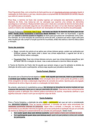 123
Para Figueiredo Dias, com a doutrina do facto ganhou-se um importante princípio normativo ligado à
realização do ilícito típico e, por isso, decisivo para a compreensão de descoberta do sentido daquilo
que está em causa na autoria.
Para Dias, o domínio do facto não constitui apenas um composto dos elementos subjetivos e
objetivos do ilícito, mas traduz-se sim na valoração que exprime uma síntese de elementos
psicológicos e normativos. Realça também este autor o facto de o conceito de domínio do facto dever
ser aperfeiçoado e precisado segundo as circunstâncias do caso e à luz das diversas espécies de
autoria e mesmo dos resultados que devam ser alcançados em tema de doutrina da participação.
Posição Professora Conceição Vale D´água: não basta ser titular do domínio de facto para se ser
autor, sendo ainda necessário o exercício desse domínio. Para além da titularidade, o agente
tem que exercer o domínio positivo e negativo do facto para que possa ser considerado como autor.
Por exemplo, se numa situação de coautoria do crime de furto, a pessoa que está a vigiar volta para
trás e acaba por não cumprir a função que lhe foi incumbida, então não exerce o domínio fático sobre
a situação.
Suma das posições
 Roxin: conceito de autoria só se aplica aos crimes dolosos gerais- podem ser praticados por
qualquer pessoa. Não basta violar o dever nos crimes específicos, o agente tem de ter o
domínio fáctico sobre a situação.
 Figueiredo Dias: Quer nos crimes dolosos comuns, quer nos crimes dolosos específicos, tem
de haver não só a violação do dever, mas a esta acrescerá o domínio fático da ação.
A Teoria do Domínio do Facto não foi aquela que sempre vingou e que foi adotada no âmbito da
distinção de entre autor e participante- embora seja aquela que prevalece atualmente.
Teoria Formal- Objetiva
De acordo com a Doutrina formal-objetiva é autor todo aquele que executa, total ou parcialmente,
a conduta que realiza o tipo de ilícito. Esta conceção deve servir como ponto de partida e como
limite obrigatório de toda a elaboração dogmática do conceito de autoria. Aponta para uma ligação
indissolúvel de entre a figura do autor e a realização do facto típico.
No entanto, esta teoria é insatisfatória porque não abrange as situações de autoria mediata em que
a pessoa não executa o facto por si, mas por intermédio de outrem. Esta teoria não é suficientemente
explícita quanto à definição dos critérios prático-normativos da autoria, importando clarificar o que
significa executar o facto e com que se exprime o tipo de ilícito.
Teoria Subjetiva
Para a Teoria Subjetiva, a distinção de entre autor e participante tem que ver com a consideração
dos elementos subjetivos. Para as teorias subjetivas, o conceito de autor seria encontrado em
realidades puramente internas ou psíquicas, sejam elas a vontade, a intenção, os motivos, os
sentimentos ou as atitudes interiores do agente, por aí se conduzindo à aceitação de que um conceito
de autoria se distinguiria substancialmente do conceito de participação. Deste modo:
 Será autor quem atua com ânimos auctoris- quem realiza o facto com vontade de autor;
 Será participante quem atua com ânimos socii- quem só quer praticar o crime com vontade
de participante.
 