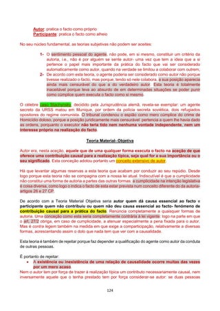 124
Autor: pratica o facto como próprio
Participante: pratica o facto como alheio
No seu núcleo fundamental, as teorias subjetivas não podem ser aceites:
1- O sentimento pessoal do agente, não pode, em si mesmo, constituir um critério da
autoria, i.e., não é por alguém se sente autor- uma vez que tem a ideia que a si
pertence o papel mais importante da prática do facto que vai ser considerado
automaticamente como autor, quando na verdade se limitou a colaborar com outrem;
2- De acordo com esta teoria, o agente poderia ser considerado como autor não porque
tivesse realizado o facto, mas porque, tendo só nele colabora, a sua posição aparecia
ainda mais censurável do que a do verdadeiro autor. Esta teoria é totalmente
inaceitável porque leva ao absurdo de em determinadas situações se poder punir
como cúmplice quem executa o facto como si mesmo.
O célebre caso Stachynsky, decidido pela Jurisprudência alemã, revela-se exemplar: um agente
secreto da URSS matou em Munique, por ordem da polícia secreta soviética, dois refugiados
opositores do regime comunista. O tribunal condenou o espião como mero cúmplice do crime de
Homicídio doloso, porque a posição juridicamente mais censurável pertencia a quem lhe havia dado
as ordens, porquanto o executor não teria tido nem nenhuma vontade independente, nem um
interesse próprio na realização do facto.
Teoria Material- Objetiva
Autor era, nesta aceção, aquele que de uma qualquer forma executa o facto na aceção de que
oferece uma contribuição causal para a realização típica, seja qual for a sua importância ou o
seu significado. Esta conceção adotou portanto um conceito extensivo de autor.
Há que levantar algumas reservas a esta teoria que acabam por conduzir ao seu repúdio. Desde
logo porque esta teoria não se compagina com a nossa lei atual. Indiscutível é que a cumplicidade
não constitui uma forma de autoria a partes das outras formas: a cumplicidade na intenção legislativa
é coisa diversa, como logo o indica o facto de esta estar prevista num conceito diferente do da autoria-
artigos 26 e 27 CP.
De acordo com a Teoria Material Objetiva seria autor quem dá causa essencial ao facto e
participante quem não contribuiu ou quem não deu causa essencial ao facto- fenómeno de
contribuição causal para a prática do facto. Renúncia completamente a quaisquer formas de
autoria. Uma conceção como esta seria completamente contrária à lei vigente: logo na parte em que
o art. 27/2 obriga, em caso de cumplicidade, a atenuar especialmente a pena fixada para o autor.
Mas é contra legem também na medida em que exige a comparticipação, relativamente a diversas
formas, acrescentando assim o dolo que nada tem que ver com a causalidade.
Esta teoria é também de rejeitar porque faz depender a qualificação do agente como autor da conduta
de outras pessoas.
É portanto de rejeitar:
 A existência ou inexistência de uma relação de causalidade ocorre muitas das vezes
por um mero acaso.
Nem o autor tem por força de trazer à realização típica um contributo necessariamente causal, nem
inversamente aquele que o tenha prestado tem por força considerar-se autor: se duas pessoas
 