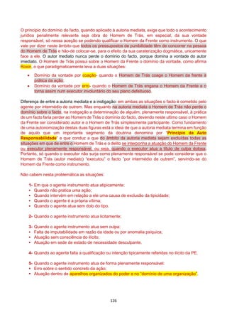 126
O princípio do domínio do facto, quando aplicado à autoria mediata, exige que todo o acontecimento
jurídico penalmente relevante seja obra do Homem de Trás, em especial, da sua vontade
responsável, só nessa aceção se podendo qualificar o Homem da Frente como instrumento. O que
vale por dizer neste âmbito que todos os pressupostos de punibilidade têm de concorrer na pessoa
do Homem de Trás e hão-de colocar-se, para o efeito da sua caraterização dogmática, unicamente
face a ele. O autor mediato nunca perde o domínio do facto, porque domina a vontade do autor
imediato. O Homem de Trás possui sobre o Homem da Frente o domínio da vontade, como afirma
Roxin, o que paradigmaticamente leva a duas situações:
 Domínio da vontade por coação- quando o Homem de Trás coage o Homem da frente à
prática da ação;
 Domínio da vontade por erro- quando o Homem de Trás engana o Homem da Frente e o
torna assim num executor involuntário do seu plano defeituoso.
Diferença de entre a autoria mediata e a instigação: em ambas as situações o facto é cometido pelo
agente por intermédio de outrem. Mas enquanto na autoria mediata o Homem de Trás não perde o
domínio sobre o facto, na instigação a determinação de alguém, plenamente responsável, à prática
de um facto faria perder ao Homem de Trás o domínio do facto, devendo neste ultimo caso o Homem
da Frente ser considerado autor e o Homem de Trás simplesmente participante. Como fundamento
de uma autonomização destas duas figuras está a ideia de que a autoria mediata termina em função
de aquilo que um importante segmento da doutrina denomina por “Princípio da Auto
Responsabilidade” e que conduz a que do âmbito da autoria mediata sejam excluídas todas as
situações em que de entre o Homem de Trás e o delito se interponha a atuação do Homem da Frente
ou executor plenamente responsável, ou seja, quando o executor atua a título de culpa dolosa.
Portanto, só quando o executor não surja como plenamente responsável se pode considerar que o
Homem de Trás (autor mediato) “executou” o facto ”por intermédio de outrem”, servindo-se do
Homem da Frente como instrumento.
Não cabem nesta problemática as situações:
1- Em que o agente instrumento atua atipicamente:
 Quando não pratica uma ação;
 Quando intervém em relação a ele uma causa de exclusão da tipicidade;
 Quando o agente é a própria vítima;
 Quando o agente atua sem dolo do tipo.
2- Quando o agente instrumento atua licitamente;
3- Quando o agente instrumento atua sem culpa:
 Falta de imputabilidade em razão da idade ou por anomalia psíquica;
 Atuação sem consciência do ilícito;
 Atuação em sede de estado de necessidade desculpante.
4- Quando ao agente falta a qualificação ou intenção tipicamente referidas no ilícito da PE.
5- Quando o agente instrumento atua de forma plenamente responsável:
 Erro sobre o sentido concreto da ação;
 Atuação dentro de aparelhos organizados do poder e no “domínio de uma organização”.
 