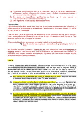 129
(a) Erro sobre a quantificação do ilícito ou da culpa- sobre o grau de ofensa em relação ao bem
jurídico que é tutelado pela norma incriminadora ou em relação à intensidade dolosa que o
seu comportamento materializaria;
(b) Erro sobre as circunstâncias qualificativas do facto, v.g. do valor elevado ou
consideravelmente elevado da coisa danificada;
(c) Error in persona, ou erro sobre a identidade da vítima.
Figueiredo Dias
Figueiredo Dias considera, ainda assim, que nos grupos de situações referidos por Roxin não há
razão para alargar a punibilidade e considerarmos o agente de Trás como autor mediato, por razões
de mera lacuna na punibilidade.
Para este autor, deve considerar-se que a instigação é uma verdadeira autoria: o erro em que o
incorre o agente instrumentalizado foi provocado ou de certa forma explorado pelo Homem de Trás-
isto exclui o dolo do tipo em relação ao executor.
O Homem de trás só será considerado como autor mediato em duas situações:
1) Quando o delito seja imaginado e completamente projetado pelo Homem de
Trás;
Nas restantes situações, para FD, o Homem de Trás será considerado como mero instigador ou
cúmplice, podendo a sua influência ou o seu conhecimento ser determinantes na subsunção da
medida da pena ao caso concreto. Não considera Figueiredo que, com estas situações, existam
lacunas de punibilidade inultrapassáveis.
Coação
A coação exclui a culpa do autor imediato. Nestas situações, o domínio fáctico da situação ocorre
sobre o elemento volitivo da decisão do autor imediato. Este, em regra, atua ao abrigo do estado de
necessidade desculpante previsto ao nível do art. 35 CP. Nas situações de coautoria mediata por
coação, o autor mediato dolosamente coloca outrem numa situação de estado de necessidade
desculpante ou aproveita-se da situação de fragilidade em que o agente se encontra.
1) Autor mediato cria uma situação de estado de necessidade de outrem: A aponta uma pistola
à cabeça de B e diz-lhe que se não matar C o A vai ser alvejado;
2) Aproveitamento de uma situação de estado de necessidade: por exemplo, 2 pessoas que
fazem escalada estão numa situação de apuros. O primeiro, que está a salvo, ao ver o
segundo em apuros diz-lhe que só o salva se este cortar a corda do terceiro alpinista. Ora,
neste caso, o primeiro alpinista efetivamente aproveita-se da situação de necessidade em
que o segundo alpinista se encontra e vai ser punido coo autor mediato;
3) Coação de outrem com intuito que a pessoa atue ilicitamente sobre a outra e dessa forma
possa atuar em sede de causas de exclusão da ilicitude: por exemplo, A aponta uma pistola
a B para que o B possa agredir o C, mas com o objetivo de C matar B em legítima defesa.
Neste caso, o sujeito A é autor mediato da morte de B porque o coage a atacar C e desta
maneira poder provocar-lhe a morte.
 