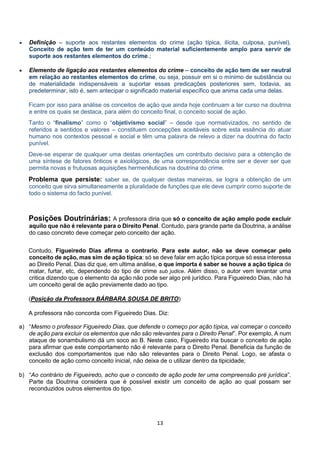 13
 Definição – suporte aos restantes elementos do crime (ação típica, ilícita, culposa, punível).
Conceito de ação tem de ter um conteúdo material suficientemente amplo para servir de
suporte aos restantes elementos do crime.;
 Elemento de ligação aos restantes elementos do crime – conceito de ação tem de ser neutral
em relação ao restantes elementos do crime, ou seja, possuir em si o mínimo de substância ou
de materialidade indispensáveis a suportar essas predicações posteriores sem, todavia, as
predeterminar, isto é, sem antecipar o significado material específico que anima cada uma delas.
Ficam por isso para análise os conceitos de ação que ainda hoje continuam a ter curso na doutrina
e entre os quais se destaca, para além do conceito final, o conceito social de ação.
Tanto o “finalismo” como o “objetivismo social” – desde que normativizados, no sentido de
referidos a sentidos e valores – constituem concepções aceitáveis sobre esta essência do atuar
humano nos contextos pessoal e social e têm uma palavra de relevo a dizer na doutrina do facto
punível.
Deve-se esperar de qualquer uma destas orientações um contributo decisivo para a obtenção de
uma síntese de fatores ônticos e axiológicos, de uma correspondência entre ser e dever ser que
permita novas e frutuosas aquisições hermenêuticas na doutrina do crime.
Problema que persiste: saber se, de qualquer destas maneiras, se logra a obtenção de um
conceito que sirva simultaneamente a pluralidade de funções que ele deve cumprir como suporte de
todo o sistema do facto punível.
Posições Doutrinárias: A professora diria que só o conceito de ação amplo pode excluir
aquilo que não é relevante para o Direito Penal. Contudo, para grande parte da Doutrina, a análise
do caso concreto deve começar pelo conceito der ação.
Contudo, Figueiredo Dias afirma o contrario. Para este autor, não se deve começar pelo
conceito de ação, mas sim de ação típica: só se deve falar em ação típica porque só essa interessa
ao Direito Penal. Dias diz que, em ultima análise, o que importa é saber se houve a ação típica de
matar, furtar, etc, dependendo do tipo de crime sub judice. Além disso, o autor vem levantar uma
critica dizendo que o elemento da ação não pode ser algo pré jurídico. Para Figueiredo Dias, não há
um conceito geral de ação previamente dado ao tipo.
(Posição da Professora BÁRBARA SOUSA DE BRITO)
A professora não concorda com Figueiredo Dias. Diz:
a) “Mesmo o professor Figueiredo Dias, que defende o começo por ação típica, vai começar o conceito
de ação para excluir os elementos que não são relevantes para o Direito Penal”. Por exemplo, A num
ataque de sonambulismo dá um soco ao B. Neste caso, Figueiredo iria buscar o conceito de ação
para afirmar que este comportamento não é relevante para o Direito Penal. Beneficia da função de
exclusão dos comportamentos que não são relevantes para o Direito Penal. Logo, se afasta o
conceito de ação como conceito inicial, não deixa de o utilizar dentro da tipicidade;
b) “Ao contrário de Figueiredo, acho que o conceito de ação pode ter uma compreensão pré jurídica”.
Parte da Doutrina considera que é possível existir um conceito de ação ao qual possam ser
reconduzidos outros elementos do tipo.
 