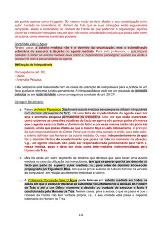 131
ser punido apenas como instigador. Do mesmo modo se deve afastar a sua caraterização como
autor, fundada na consciência do Homem de Trás que as suas instruções serão seguramente
cumpridas, aliada à consciência do Homem da Frente de que pertencer à organização significa
dispor-se a executar instruções daquele tipo- não existe uma decisão conjunta que possa valer como
co-autoria, como veremos numa fase posterior.
Conceição Vale D´Agua:
Nestes casos a autoria mediata não é o domínio da organização, mas a subordinação
voluntária do executor à decisão do agente mediato. Para esta professora, o que importa
perceber é saber se autoria mediata deve cobrir a “dependência psicológica” quando ela ainda é
compatível com a personalidade do agente.
Utilização de Inimputáveis
Consequência (art. 20)
- Idade;
- Anomalia Psíquica.
Esta perspetiva está relacionada com os casos de utilização de inimputáveis para a prática de um
facto punível e relevante jurídico penalmente. A inimputabilidade pode ser um resultado da anomalia
psíquica ou em razão da idade, como conseguimos constatar do art. 20 CP.
Clivagem Doutrinária:
o Para o professor Figueiredo Dias haverá autoria imediata sempre que se utilizem inimputáveis
num domínio ético-social do facto. Há uma falta de imputabilidade do agente executor
seja a anomalia psíquica permanente ou transitória. Uma vez que estão quebradas,
como sabemos as conexões objetivas do facto ao agente não parece poder afirmar-se
que o agente executor tinha o domínio do facto e por essa mesma razão não pode ser
punido, ainda que possa afirma-se que o mesmo haja atuado dolosamente. O princípio
da auto responsabilidade do Direito Penal que muito ténis apelado é então, para este autor,
o critério definidor das fronteiras da autoria mediata. Ou seja, independentemente de qual
for o domínio fáctico do acontecimento que possa ter tido no momento da atuação,
v.g., um agente imediato não pode ser responsabilizado juridicamente pelo facto e,
nessa medida, pode e deve ser visto como intermediário instrumentalizado pelo
Homem de Trás.
o Mas há ainda um outro segmento da doutrina que defende que para haver uma autoria
mediata no caso da utilização dos inimputáveis, tem que se provar que há um domínio do
facto por parte do suposto autor mediato, i.e., para além do domínio ético-social
propugnado por Figueiredo Dias, tem que se provar e acima de tudo do domínio da vontade
do inimputável- em relação ao elemento intelectual e volitivo.
o A Professora Conceição Vale D´Água pode falar-se em autoria mediata em todos os
casos em que o executor material se subordina voluntariamente à decisão do Homem
de Trás e até a um último momento a decisão ou vontade de executar o facto é
condicionada pelo Homem de Trás. Nestes casos, para a autora, o que se passa é que o
Homem da Frente não tem vontade própria, i.e., a sua vontade está presa e depende
totalmente do Homem de Trás.
 