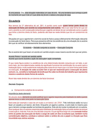 133
lá uma pessoa. Ora, esta situação materializa um caso de erro. Há uma tentativa que começa a partir
do momento em que A diz a C que atrás da árvore x estava uma peça de caça.
Co-autoria
Nos termos da 3.ª alternativa do art. 26/1, é punido como autor quem tomar parte direta na
execução do facto, por acordo ou conjuntamente com outros. Não é por esta forma ter que ver
com o acordo ou com a execução conjunta que o agente vai deixar de ser considerado como o sujeito
que tinha o domínio direto do facto, podendo até dizer-se neste âmbito que há um condomínio do
fato.
Situações em que o agente tem o domínio social do facto e possui efetivamente informação relevante
na execução do facto típico. Para que possamos afirmar da existência de uma situação de co-autoria
têm que se verificar simultaneamente dois elementos:
Co-autoria = Decisão conjunta ou acordo + Execução Conjunta
Na co-autoria tem que haver um acordo em sentido amplo e esse mesmo acordo tem que ser prévio.
Acordo Prévio = acordo em sentido estrito
Acordo que ocorre durante a ação de execução= ação consertada.
O que nesta figura existe é a existência de uma determinada decisão conjunta por um lado, e por
outro lado, de uma determinada medida de significado funcional da contribuição do co-autor para a
realização típica- muito exatamente realçada pela nossa lei ao impor que o co-autor tome parte direta
na execução. A atuação de cada co-autor tem é que ser essencial para a execução do plano
comum, i.e., constitui a realização da tarefa que lhe cabe na divisão de trabalho que representa
mesmo a essência desta forma de autoria.
Roxin fala neste âmbito de um domínio de facto funcional.
Decisão Conjunta
o Componente subjetiva da co-autoria
Importância deste elemento
Só através deste elemento se pode justificar que o agente responda pela totalidade do delito quando
apenas levou a cabo uma parte na execução típica
Será este por exemplo o caso de um roubo a um banco- art. 210/1. Três indivíduos estão na rua a
fazer um assalto a um banco- ato ilícito. Enquanto um agarra o polícia, o outro bate no mesmo para
que o terceiro consiga assaltar as bombas de gasolina. Este ato de roubar é praticado em co-autoria.
Que qualquer dos co-autores responda pela totalidade da realização típica só pode aceitar-se porque
a execução é, toda ela, fruto de uma decisão conjunta. O que significa exigir-se uma conexão mútua
entre as partes da execução do facto a cargo de cada um dos co-autores que, também numa
consideração objetiva, conduza a colocar sobre o ombro de uns o papel e a função que fora
incumbida aos outros autores.
 